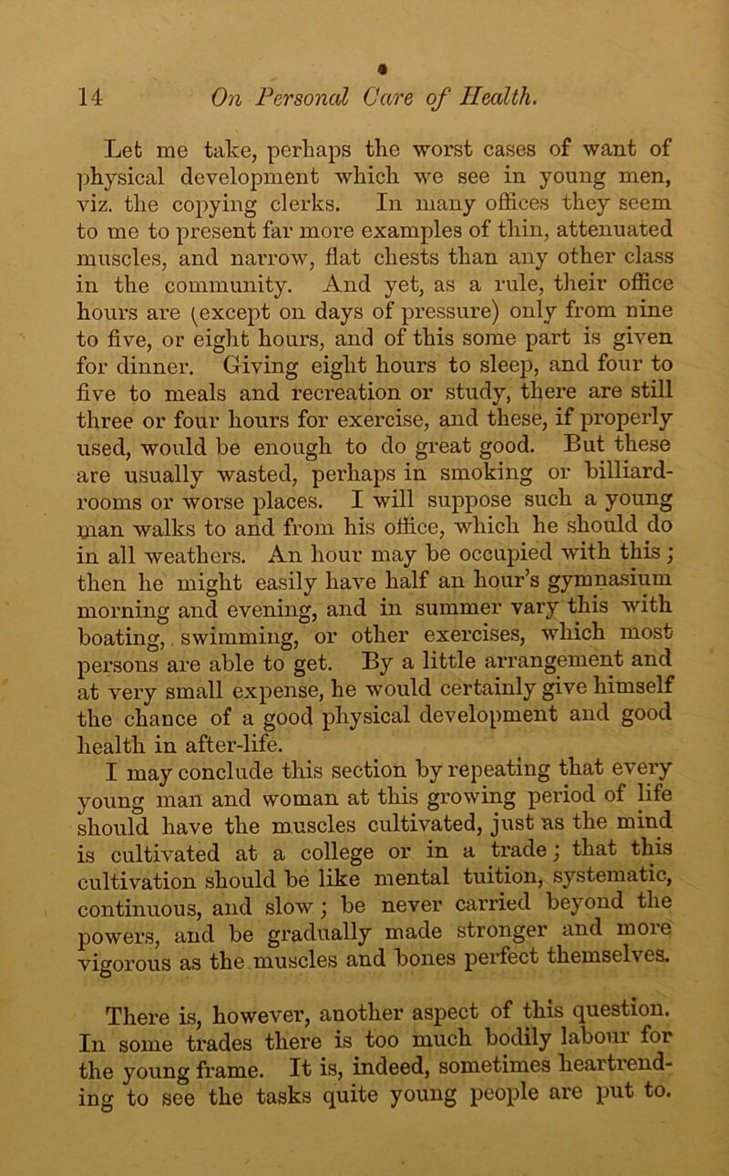 Let me take, perhaps the worst cases of want of physical development which we see in young men, viz. the copying clerks. In many offices they seem to me to present far more examples of thin, attenuated muscles, and narrow, flat chests than any other class in the community. And yet, as a rule, their office hours are (except on days of pressure) only from nine to five, or eight hours, and of this some part is given for dinner. Giving eight hours to sleep, and four to five to meals and recreation or study, there are still three or four hours for exercise, and these, if properly used, would be enough to do great good. But these are usually wasted, perhaps in smoking or billiard- rooms or worse places. I will suppose such a young man walks to and from his office, which he should do in all weathers. An hour may be occupied with this; then he might easily have half an hour’s gymnasium morning and evening, and in summer vary this with boating, swimming, or other exercises, which most persons are able to get. By a little arrangement and at very small expense, he would certainly give himself the chance of a good physical development and good health in after-life. I may conclude this section by repeating that every young man and woman at this growing period of life should have the muscles cultivated, just as the mind is cultivated at a college or in a trade; that this cultivation should be like mental tuition, systematic, continuous, and slow; be never carried beyond the powers, and be gradually made stronger and more vigorous as the muscles and bones perfect themselves. There is, however, another aspect of this question. In some trades there is too much bodily laboui for the young frame. It is, indeed, sometimes heartrend- ing to see the tasks quite young people are put to.