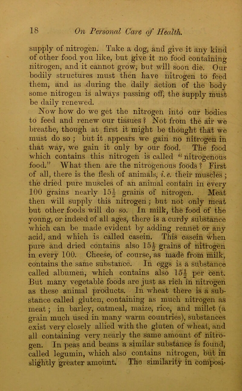 supply of nitrogen. Take a dog, and give it any kind of other food you like, but give it no food containing nitrogen, and it cannot grow, but will soon die. Our bodily structures must then have nitrogen to feed them, and as during the daily action of the body some nitrogen is always passing off, the supply must be daily renewed. Now how do we get the nitrogen into our bodies to feed and renew our tissues'? Not from the air we breathe, though at first it might be thought that we must do so ; but it appears we gam no nitrogen in that way, we gain it only by our food. The food which contains this nitrogen is called “ nitrogenous food.” What then are the nitrogenous foods ? First of all, there is the flesh of animals, i. e. their muscles; the dried pure muscles of an animal contain in every 100 grains nearly 15.| grains of nitrogen. Meat then will supply this nitrogen; but not only meat but other foods will do so. In milk, the food of the young, or indeed of all ages, there is a curdy substance which can be made evident by adding rennet or any acid, and which is called casein. This casein when pure and dried contains also 15 J grains of nitrogen in every 100. Cheese, of course, as made from milk, contains the same substance. In eggs is a substance called albumen, which contains also 15| per cent. But many vegetable foods are just as rich in nitrogen as these animal products. In wheat there is a sub- stance called gluten, containing as much nitrogen as meat; in barley, oatmeal, maize, rice, and millet (a grain much used in many warm countries), substances exist very closely allied with the gluten of wheat, and all containing very nearly the same amount of nitro- gen. In peas and beans a similar substance is found, called legumin, which also contains nitrogen, but in slightly greater amount. The similarity in composi-