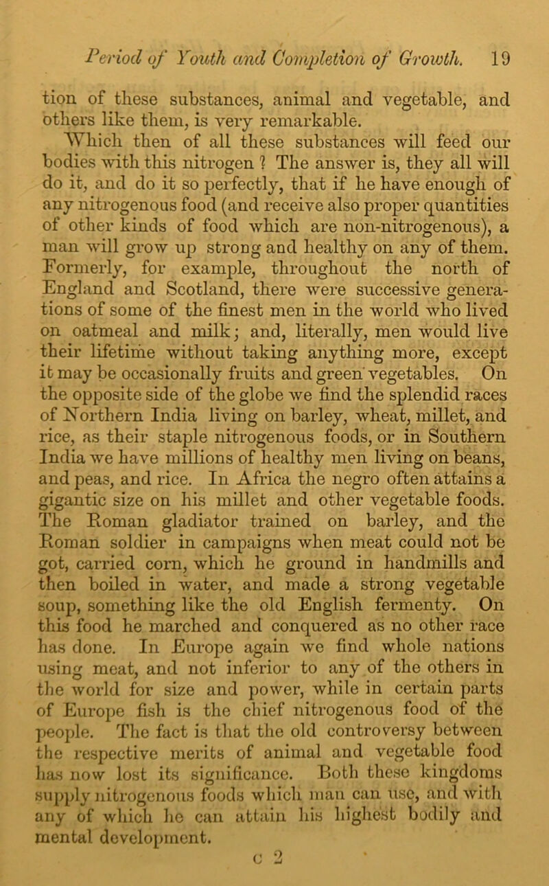 tion of these substances, animal and vegetable, and others like them, is very remarkable. Which then of all these substances will feed our bodies with this nitrogen 1 The answer is, they all will do it, and do it so perfectly, that if he have enough of any nitrogenous food (and receive also proper quantities of other kinds of food which are non-nitrogenous), a man will grow up strong and healthy on any of them. Formerly, for example, throughout the north of England and Scotland, there were successive genera- tions of some of the finest men in the world who lived on oatmeal and milk; and, literally, men would live their lifetinie without taking anything more, except it may be occasionally fruits and green vegetables. On the opposite side of the globe we find the splendid races of Northern India living on barley, wheat, millet, and rice, as their staple nitrogenous foods, or in Southern India we have millions of healthy men living on beans, and peas, and rice. In Africa the negro often attains a gigantic size on his millet and other vegetable foods. The Homan gladiator trained on barley, and the Roman soldier in campaigns when meat could not be got, carried corn, which he ground in handmills and then boiled in water, and made a strong vegetable soup, something like the old English fermenty. On this food he marched and conquered as no other race has done. In Europe again we find whole nations using meat, and not inferior to any of the others in the world for size and power, while in certain parts of Europe fish is the chief nitrogenous food of the people. The fact is that the old controversy between the respective merits of animal and vegetable food has now lost its significance. Both these kingdoms supply nitrogenous foods which man can use, and with any of which he can attain his highest bodily and mental development.