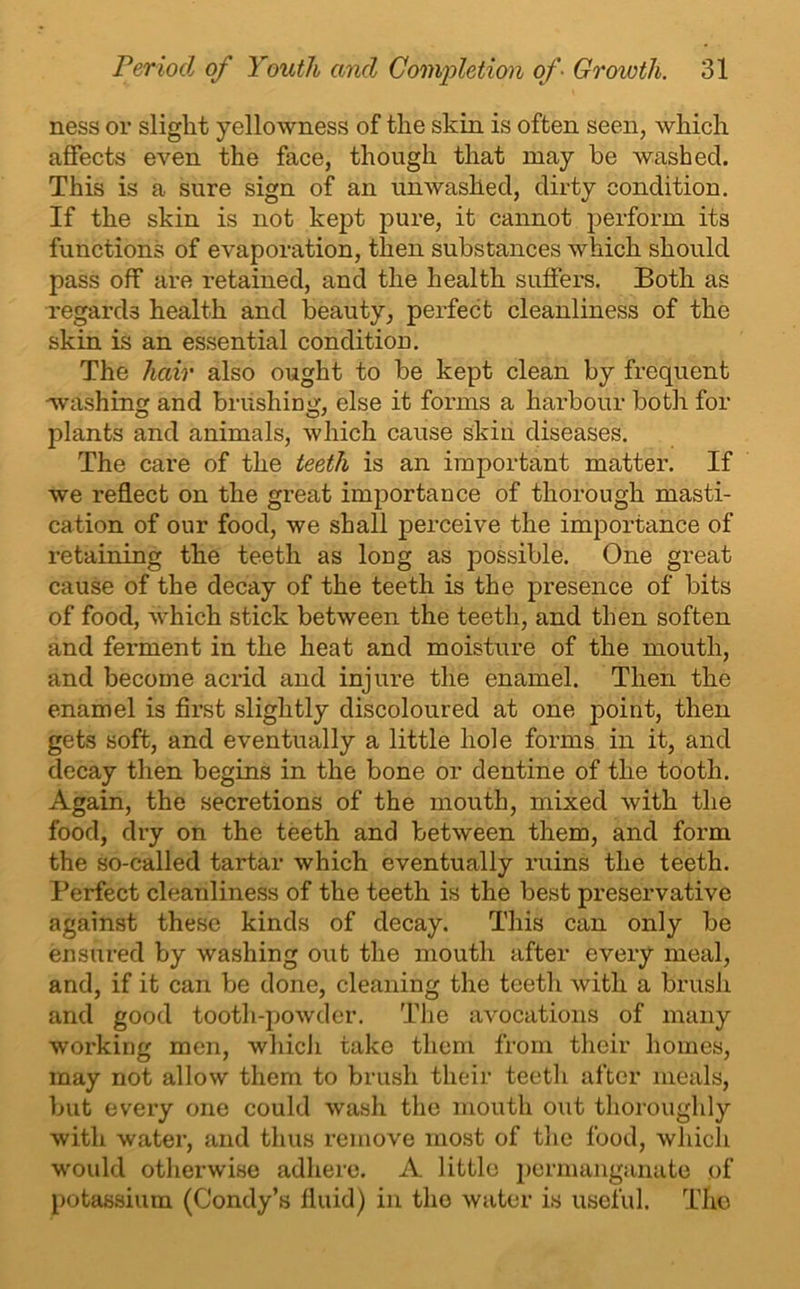 ness or slight yellowness of the skin is often seen, which affects even the face, though that may he washed. This is a sure sign of an unwashed, dirty condition. If the skin is not kept pure, it cannot perform its functions of evaporation, then substances which should pass off are retained, and the health suffers. Both as regards health and beauty, perfect cleanliness of the skin is an essential condition. The hair also ought to be kept clean by frequent 'washing and brushing, else it forms a harbour both for plants and animals, which cause skin diseases. The care of the teeth is an important matter. If we reflect on the great importance of thorough masti- cation of our food, we shall perceive the importance of retaining the teeth as long as possible. One great cause of the decay of the teeth is the presence of bits of food, which stick between the teeth, and then soften and ferment in the heat and moisture of the mouth, and become acrid and injure the enamel. Then the enamel is first slightly discoloured at one jDoint, then gets soft, and eventually a little hole forms in it, and decay then begins in the bone or dentine of the tooth. Again, the secretions of the mouth, mixed with the food, dry on the teeth and between them, and form the so-called tartar which eventually ruins the teeth. Perfect cleanliness of the teeth is the best preservative against these kinds of decay. This can only be ensured by washing out the mouth after every meal, and, if it can be done, cleaning the teeth Avitli a brush and good tooth-powder. The avocations of many working men, which take them from their homes, may not allow them to brush their teeth after meals, but every one could wash the mouth out thoroughly with water, and thus remove most of the food, which would otherwise adhere. A little permanganate of potassium (Condy’s fluid) in the water is useful. Tho