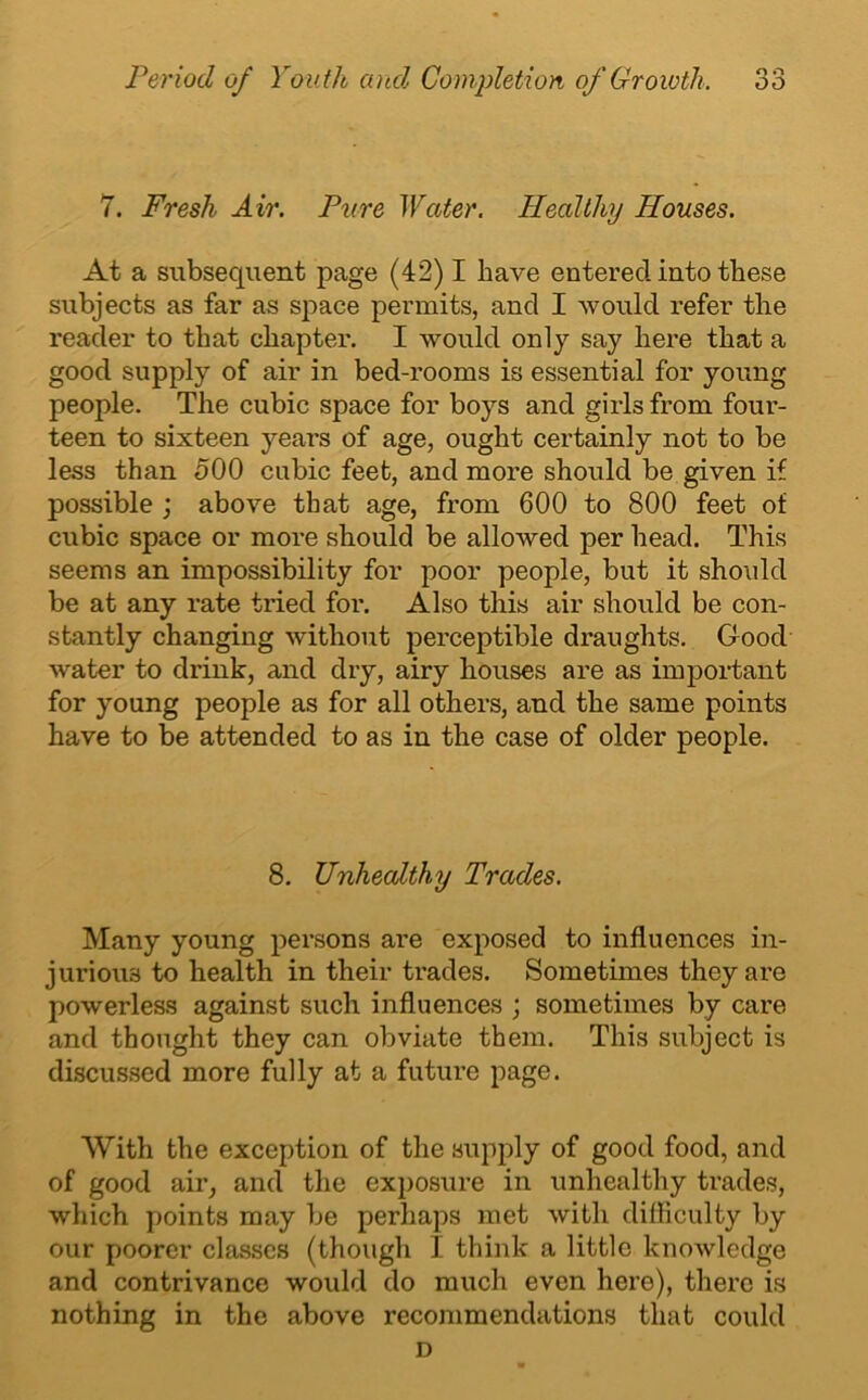 7. Fresh Air. Pure Water. Healthy Houses. At a subsequent page (42) I have entered into these subjects as far as space permits, and I would refer the reader to that chapter. I would only say here that a good supply of air in bed-rooms is essential for young people. The cubic space for boys and girls from four- teen to sixteen years of age, ought certainly not to be less than 500 cubic feet, and more should be given if possible ; above that age, from 600 to 800 feet of cubic space or more should be allowed per head. This seems an impossibility for poor people, but it should be at any rate tried for. Also this air should be con- stantly changing without perceptible draughts. Good water to drink, and dry, airy houses are as important for young people as for all others, and the same points have to be attended to as in the case of older people. 8. Unhealthy Trades. Many young persons are exposed to influences in- jurious to health in their trades. Sometimes they are powerless against such influences ; sometimes by care and thought they can obviate them. This subject is discussed more fully at a future page. With the exception of the supply of good food, and of good air, and the exposure in unhealthy trades, which points may be perhaps met with difficulty by our poorer classes (though I think a little knowledge and contrivance would do much even here), there is nothing in the above recommendations that could D