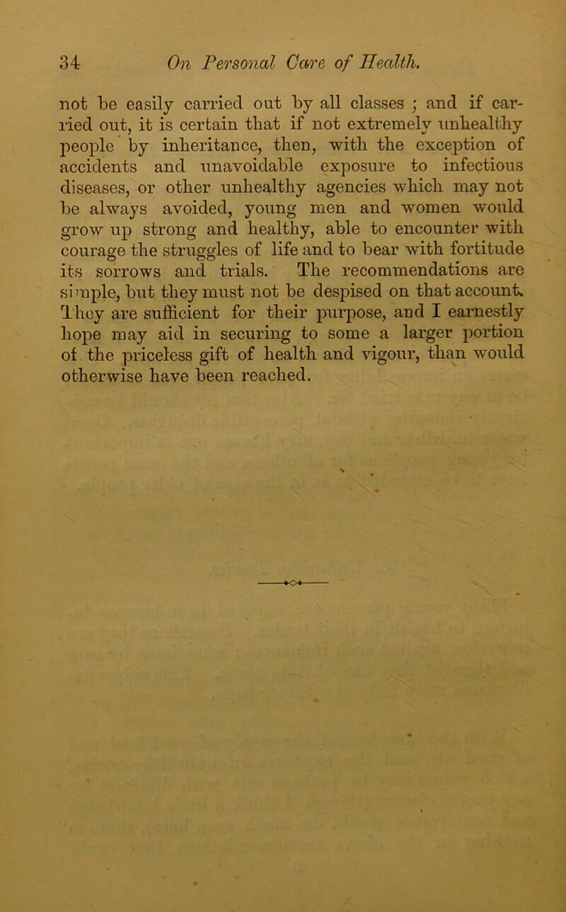 not be easily carried out by all classes ; and if car- ried out, it is certain that if not extremely unhealthy people by inheritance, then, with the exception of accidents and unavoidable exposure to infectious diseases, or other unhealthy agencies which may not be always avoided, young men and women would grow up strong and healthy, able to encounter with courage the straggles of life and to bear with fortitude its sorrows and trials. The recommendations are simple, but they must not be despised on that account. They are sufficient for their purpose, and I earnestly hope may aid in securing to some a larger portion of the priceless gift of health and vigour, than would otherwise have been reached.
