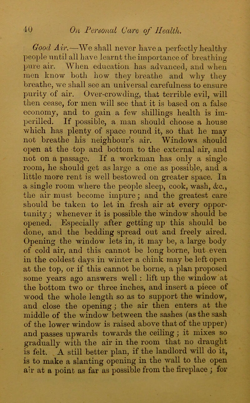Good Air.—We shall never have a perfectly healthy people until all have learnt the importance of breathing pure air. When education has advanced, and when men know both how they breathe and why they breathe, we shall see an universal carefulness to ensure purity of air. Over-crowding, that terrible evil, will then cease, for men will see that it is based on a false economy, and to gain a few shillings health is im- perilled. If possible, a man should choose a house which has plenty of space round it, so that he may not breathe his neighbour’s air. Windows, should open at the top and bottom to the external air, and not on a passage. If a workman has only a single room, he should get as large a one as possible, and a little more rent is well bestowed on greater space. In a single room where the people sleep, cook, wash, &c., the air must become impure; and the greatest care should be taken to let in fresh air at every oppor- tunity ; whenever it is possible the window should be opened. Especially after getting up this should be done, and the bedding spread out and freely aired. Opening the window lets in, it may be, a large body of cold air, and this cannot be long borne, but even in the coldest days in winter a chink may be left open at the top, or if this cannot be borne, a plan proposed some years ago answers well : lift up the window at the bottom two or three inches, and insert a piece of wood the whole length so as to support the window, and close the opening; the air then enters at the middle of the window between the sashes (as the sash of the lower window is raised above that of the upper) and passes upwards towards the ceiling; it mixes so gradually with the air in the room that no draught is felt. A still better plan, if the landlord will do it, is to make a slanting opening in the wall to the open air at a point as far as possible from the fireplace ; for