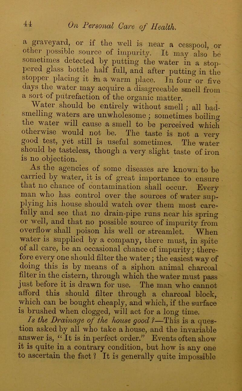 u a graveyard, or if the well is near a cesspool, or other possible source of impurity. It may also be sometimes detected by putting the water in a stop- pered glass bottle half full, and after putting in the stopper placing it in a warm place. In four or five days the water may acquire a disagreeable smell from a sort of putrefaction of the organic matter. Water should be entirely without smell; all bad- smelling waters are unwholesome ; sometimes boilino- the water will cause a smell to be perceived which otherwise would not be. The taste is not a very good test, yet still is useful sometimes. The water should be tasteless, though a very slight taste of iron is no objection. As the agencies of some diseases are known to be carried by water, it is of great importance to ensure that no chance of contamination shall occur. Every man who has control over the sources of water sup- plying his house should watch over them most care- fully and see that no drain-pipe runs near his spring or well, and that no possible source of impurity from overflow shall poison his well or streamlet. When water is supplied by a company, there must, in spite of all care, be an occasional chance of impurity \ there- fore every one should filter the water \ the easiest way of doing this is by means of a siphon animal charcoal filter in the cistern, through which the water must pass just before it is drawn for use. The man who cannot afford this should filter through a charcoal block, which can be bought cheaply, and which, if the surface is brushed when clogged, will act for a long time. Is the Drainage of the house good ?—This is a ques- tion asked by all who take a house, and the invariable answer is, “ It is in perfect order.” Events often show it is quite in a contrary condition, but how is any one to ascertain the fact 1 It is generally quite impossible