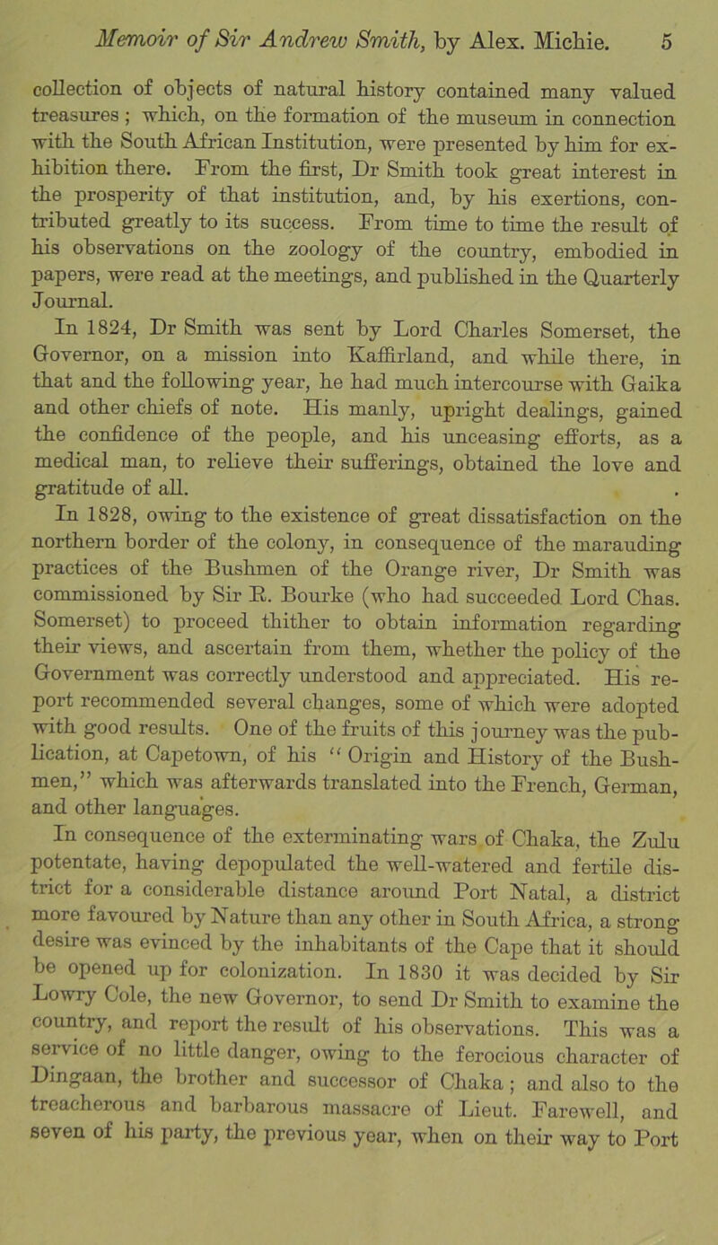 collection of objects of natural history contained many valued treasures ; which, on the formation of the museum in connection with the South African Institution, were presented by him for ex- hibition there. From the first, Dr Smith took great interest in the prosperity of that institution, and, by his exertions, con- tributed greatly to its success. From time to time the result of his observations on the zoology of the country, embodied in papers, were read at the meetings, and published in the Quarterly Journal. In 1824, Dr Smith was sent by Lord Charles Somerset, the Governor, on a mission into KafFirland, and while there, in that and the following year, he had much intercourse with Gaika and other chiefs of note. His manly, upright dealings, gained the confidence of the people, and his unceasing efforts, as a medical man, to relieve their sufferings, obtained the love and gratitude of all. In 1828, owing to the existence of great dissatisfaction on the northern border of the colony, in consequence of the marauding practices of the Bushmen of the Orange river, Dr Smith was commissioned by Sir E. Bourke (who had succeeded Lord Chas. Somerset) to proceed thither to obtain information regarding their views, and ascertain from them, whether the policy of the Government was correctly understood and appreciated. His re- port recommended several changes, some of which were adopted with good results. One of the fruits of this journey was the pub- lication, at Capetown, of his “ Origin and History of the Bush- men,” which was afterwards translated into the French, German, and other languages. In consequence of the exterminating wars of Chaka, the Zulu potentate, having depopulated the well-watered and fertile dis- trict for a considerable distance around Port Natal, a district more favoured by Nature than any other in South Africa, a strong desire was evinced by the inhabitants of the Cape that it should be opened up for colonization. In 1830 it was decided by Sir Lowry Cole, the new Governor, to send Dr Smith to examine the country, and report the result of his observations. This was a seivice of no little danger, owing to the ferocious character of Dingaan, the brother and successor of Chaka ; and also to the treacherous and barbarous massacre of Lieut. Farewell, and seven of his party, the previous year, when on their way to Port