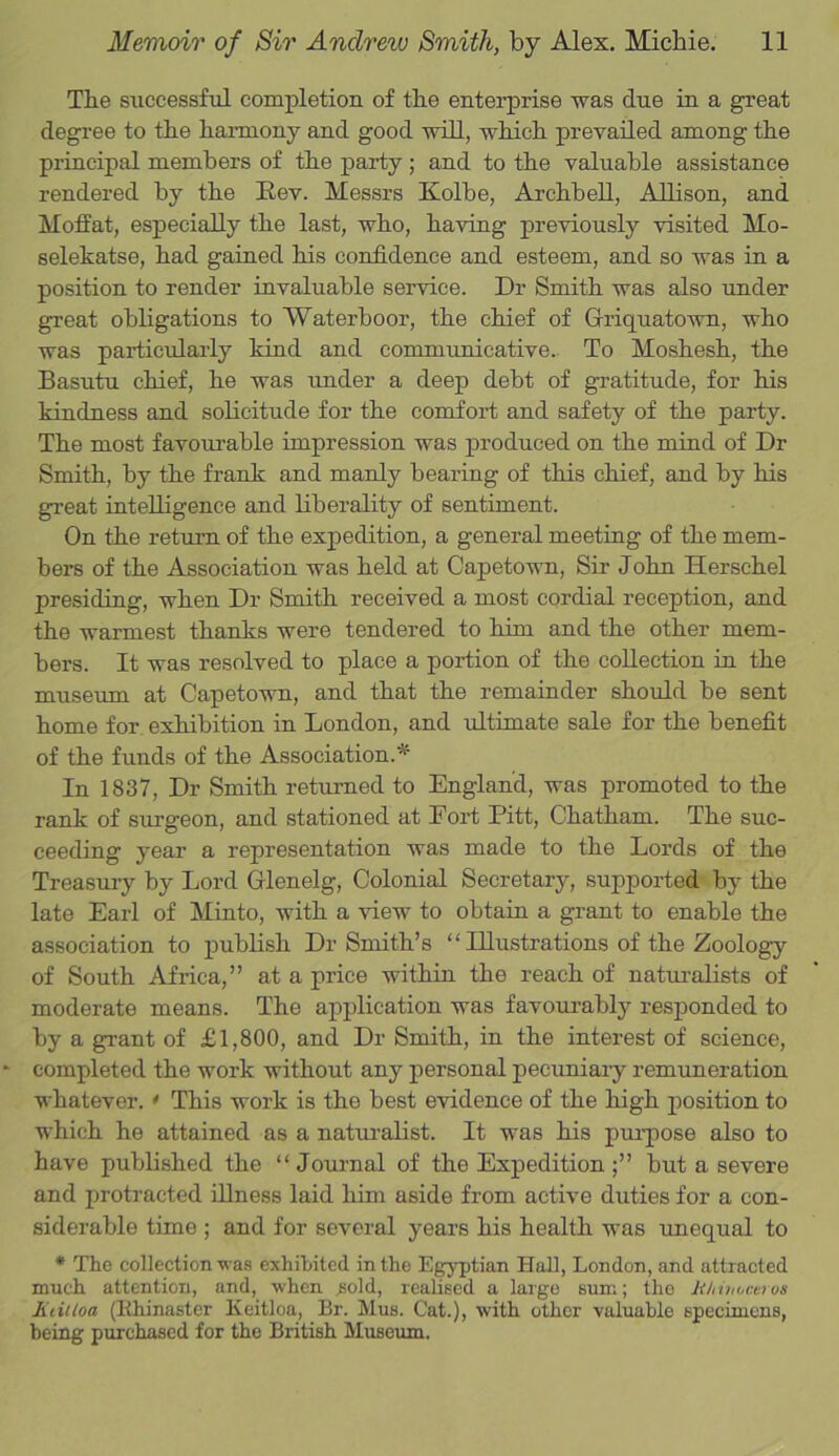 The successful completion of the enterprise was clue in a great degree to the harmony and good will, which prevailed among the principal members of the party ; and to the valuable assistance rendered by the Rev. Messrs Kolbe, Archbell, Allison, and Moffat, especially the last, who, having previously visited Mo- selekatse, had gained his confidence and esteem, and so was in a position to render invaluable service. Dr Smith was also under great obligations to Waterboor, the chief of Griquatown, who was particularly kind and communicative. To Moshesh, the Basutu chief, he was under a deep debt of gratitude, for his kindness and solicitude for the comfort and safety of the party. The most favourable impression was produced on the mind of Dr Smith, by the frank and manly bearing of this chief, and by his great intelligence and liberality of sentiment. On the return of the expedition, a general meeting of the mem- bers of the Association was held at Capetown, Sir John Herschel presiding, when Dr Smith received a most cordial reception, and the warmest thanks were tendered to him and the other mem- bers. It was resolved to place a portion of the collection in the museum at Capetown, and that the remainder should be sent home for exhibition in London, and ultimate sale for the benefit of the funds of the Association.* In 1837, Dr Smith returned to England, was promoted to the rank of surgeon, and stationed at Fort Pitt, Chatham. The suc- ceeding year a representation was made to the Lords of the Treasury by Lord Glenelg, Colonial Secretary, supported by the late Earl of Minto, with a view to obtain a grant to enable the association to publish Dr Smith’s “ Illustrations of the Zoology of South Africa,” at a price within the reach of naturalists of moderate means. The application was favourably responded to by a grant of £1,800, and Dr Smith, in the interest of science, completed the work without any personal pecuniary remuneration whatever. 4 This work is the best evidence of the high position to which he attained as a naturalist. It was his purpose also to have published the “Journal of the Expeditionbut a severe and protracted illness laid him aside from active duties for a con- siderable time ; and for several years his health was unequal to * The collection was exhibited in the Egyptian Hall, London, and attracted much attention, and, when sold, realised a large sum; the Ji/nnoceros Eiitloa (Khinaster Keitloa, Br. Mus. Cat.), with other valuable specimens, being purchased for the British Museum.