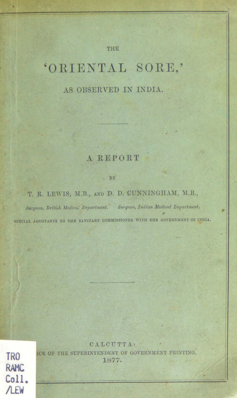 ‘ORIENTAL SORE,’ AS OBSERVED IN INDIA. A RERORT BY T. R. LEWIS, M.R., and D. D. CUNNINGHAM, M.B., Surgeon, British Medical Department. Surgeon, Indian Medical Department. V SPECIAL ASSISTANTS TO THE SANITARY COMMISSIONER VTIIH TUB GOVERNMENT OP INDIA. TRO RAMC Coll. /L£W CALCUTTA: ICE OF THE SUPERINTENDENT OP GOVERNMENT PRINTING,' 1877.