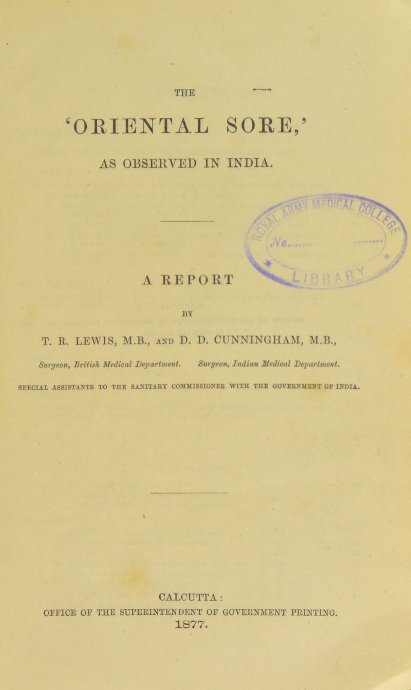 ^OEIENTAL SORE/ AS OBSERVED IN INDIA. A REPORT i BY T. 11. LEWIS, M.B., AND D. D. CUNNINGHAM, M.B., Surgeon, British Medical Department. Surgeon, Indian Medical Department. SPECIAL ASSISTANTS TO THE SANITAET COMMIS8IONEE WITH TUB GOTEENMBNT OP INDIA. % CALCUTTA: OFFICE OF TUE SUPERINTENDENT OF GOVERNMENT PRINTING. 1877.