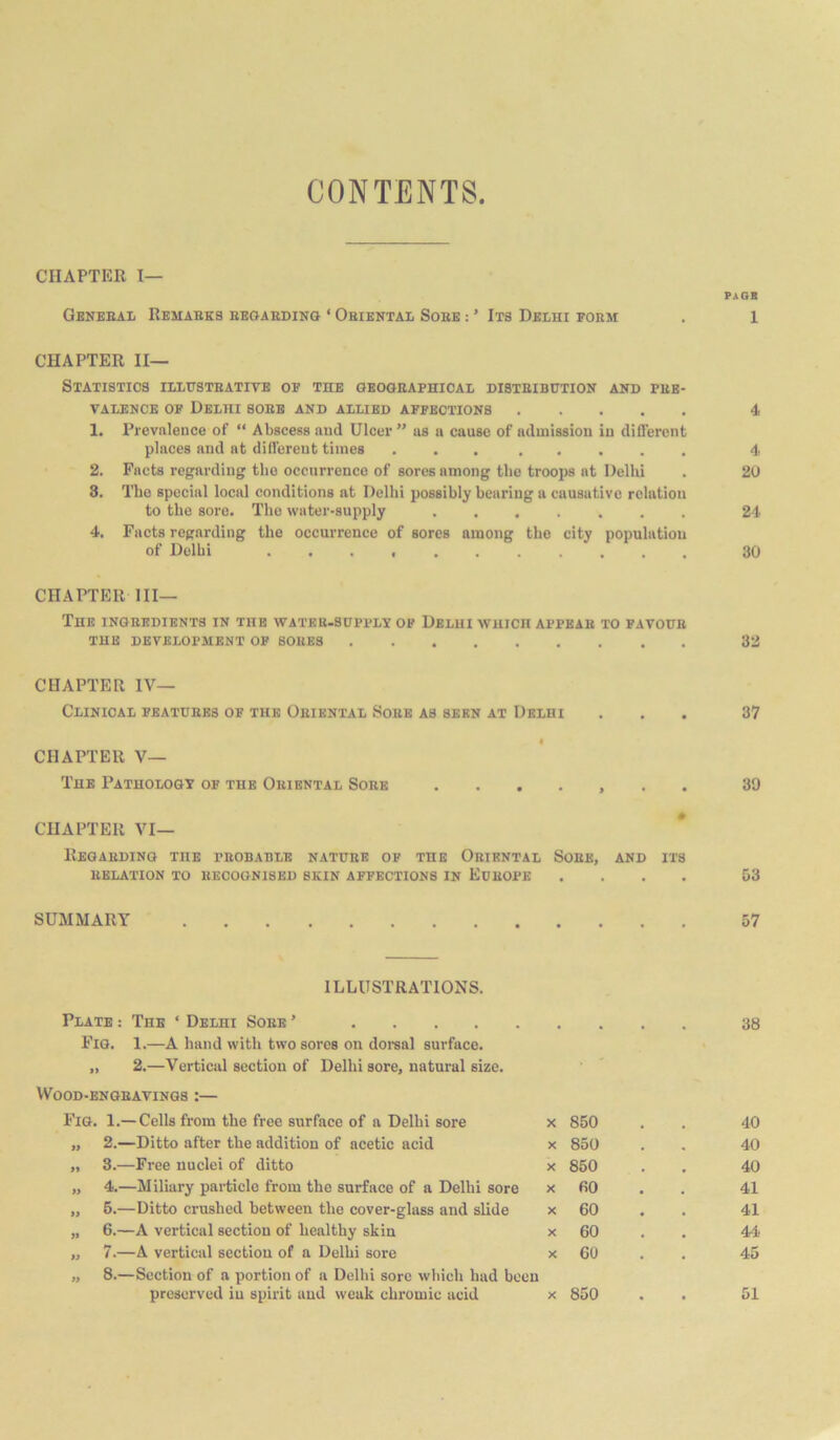 CONTENTS CHAPTER I— PAGE Geneeal Remaeks eeoaeding ‘ Oeiental Soee : ’ Its Delhi poem . 1 CHAPTER II— Statistics illitsteative op the geogeaphical disteibctiok ahd phe- VALENCB OP Delhi soee and allied apfections 4 1. Prevalence of “ Abscess and Ulcer ” as n cause of admission in different places and at different times ........ 4 2. Facts regarding the occurrence of sores among the troops at Delhi . 20 3. The special local conditions at Delhi possibly bearing a causative relation to the sore. The water-supply 24 4. Facts regarding the occurrence of sores among the city population of Delhi 30 CHAPTER III— The ingeedients in the wateu-shpplp op Delhi wuich appbae to favoite the development op soues 32 CHAPTER IV— Clinical peatuees of the Oeiental Soee as seen at Delhi ... 37 CHAPTER V— The Pathology op the Oeiental Soee ....... 39 CHAPTER VI— Reoaedino the peobable natuee of the Oriental Soee, and its relation to recognised skin affections in Europe .... 03 SUMMARY 57 ILLUSTRATIONS. Plate : The ‘ Delhi Soee ’ 38 Fig. 1.—A hand with two sores on doi-sal surface. „ 2.—Vertical section of Delhi sore, natural size. VVOOD-ENGEAVINQS :— Fig. 1.— Cells from the free surface of a Delhi sore X 850 40 >y 2.—Ditto after the addition of acetic acid X 850 40 3.—Free nuclei of ditto X 850 40 y> 4.—Miliary particle from the surface of a Delhi sore X fiO 41 » 6.—Ditto crushed between the cover-glass and slide X 60 41 >1 6.—A vertical section of healthy skin X 60 44 7.—A vertical section of a Delhi sore X 60 45 y> 8.—Section of a portion of a Delhi sore which had been preserved in spirit and weak chromic acid X 850 • • 51