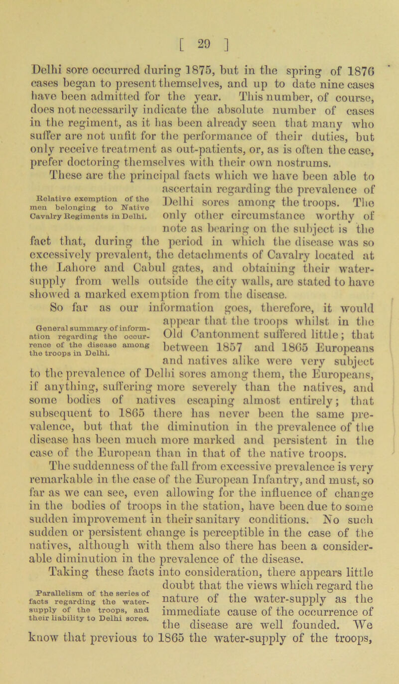 Delhi sore occurred during 1875, but in the spring of 187G cases began to present tliemselves, and up to date nine cases have been admitted for the year. This number, of course, does not necessarily indicate the absolute number of cases in the regiment, as it has been already seen that many who sulfer are not unfit for tlie performance of their duties, but only receive treatment as out-patients, or, as is often the case, prefer doctoring themselves with their own nostrums. These are the principal facts which we have been able to ascertain regarding the prevalence of SOl'CS MlOng the trOOpS. Tho Cavalry Begiments in Delhi. Only otllCl’ cirCUmstanCC WOrtliy of note as bearing on the subject is the fact that, during the period in which the disease was so excessively prevalent, the detachments of Cavalry located at the Lahore and Cabul gates, and obtaining their water- supply from wells outside the city walls, are stated to have showed a marked exemption from the disease. So far as our information goes, therefore, it would appear that the troops whilst in the Old Cantonment sullercd little; that hetween 1857 and 18G5 Europeans and natives alike were very subject to the prevalence of Delhi sores among them, the Europeans, if anything, suifering more severely than the natives, and some bodies of natives escaping almost entirely; that subsequent to 18G5 there has never been the same pre- valence, but that the diminution in the prevalence of tlic disease has been much more marked and persistent in the case of the European than in that of the native troops. The suddenness of the fall from excessive prevalence is very remarkable in the case of the European Infantry, and must, so far as we can see, even allowing for the influence of change in the bodies of troops in the station, have been due to some sudden improvement in their sanitary conditions. No such sudden or persistent change is perceptible in the case of the natives, although with them also there has been a consider- able diminution in the prevalence of the disease. Taking these facts into consideration, there appears little doubt that the views which regard the Parallelism of the series of j. i? j. i ^ i facts regarding the water- HcltUlG 01 tilG TYO-tGl-SUpply SiS lllG supply of the tooops, and immediate cause of the occurrence of their liabihty to Delhi sores. t n a t t txt tliG disGasG arc well loundGd. We know that previous to 1865 the water-supply of the troops. General summary of inform- ation regarding the occur- rence of the disease among the troops in Delhi.