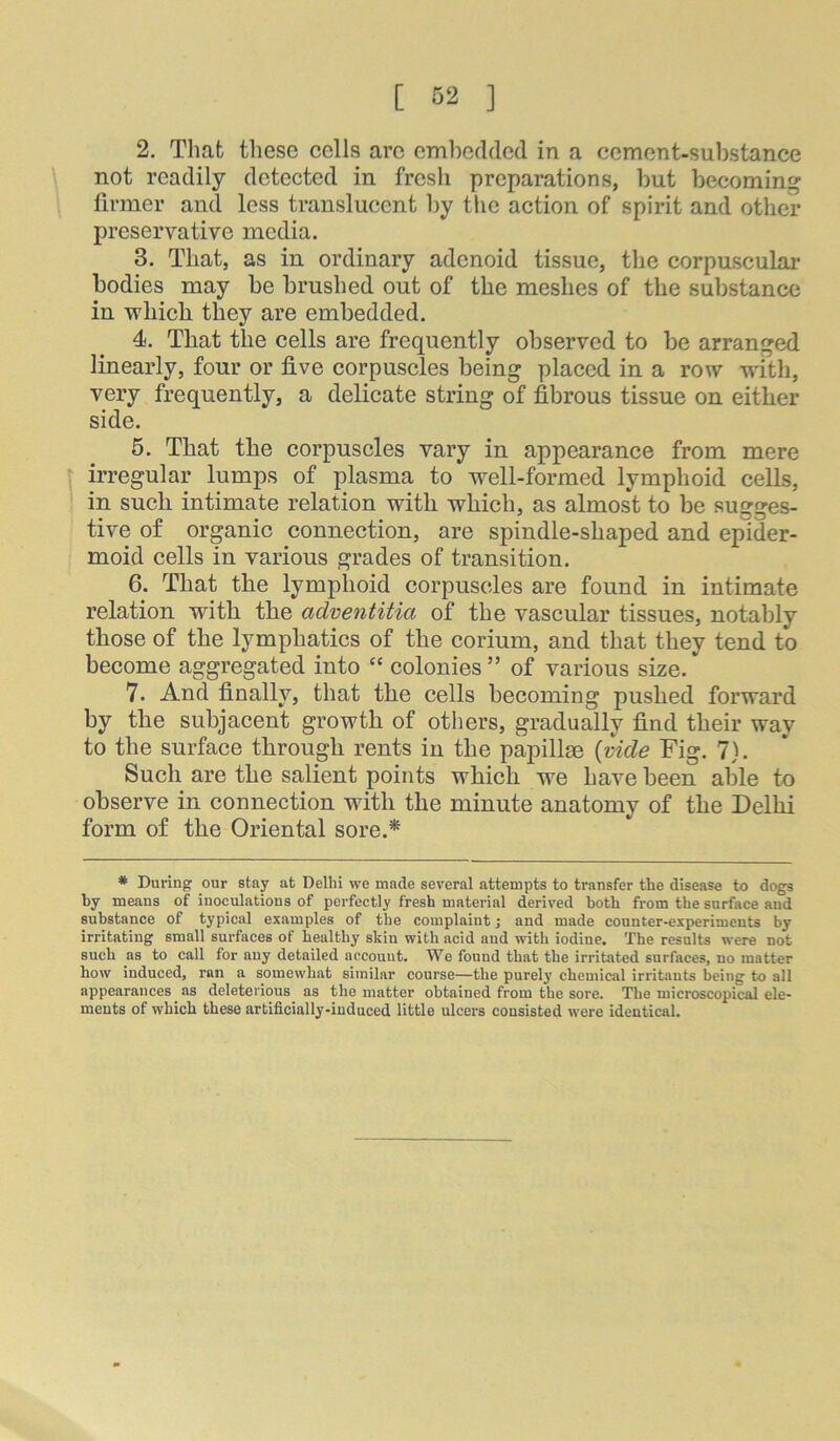 2. Tliat these cells arc embedded in a cement-substance not readily detected in fresh preparations, but becoming firmer and less translucent by the action of spirit and other preservative media. 3. That, as in ordinary adenoid tissue, the corpuscular bodies may be brushed out of the meshes of the substance in which they are embedded. 4. That the cells are frequently observed to be arranged linearly, four or five corpuscles being placed in a row with, very frequently, a delicate string of fibrous tissue on either side. 6. That the corpuscles vary in appearance from mere t irregular lumps of plasma to well-formed lymphoid cells, ! in such intimate relation with which, as almost to be sugges- tive of organic connection, are spindle-shaped and epider- moid cells in various grades of transition. 6. That the lymphoid corpuscles are found in intimate relation with the adventitia of the vascular tissues, notably those of the lymphatics of the corium, and that they tend to become aggregated into “ colonies ” of various size. 7. And finally, that the cells becoming pushed forward by the subjacent growth of others, gradually find their way to the surface through rents in the papillae {vide Fig. 7). Such are the salient points which we have been able to observe in connection with the minute anatomy of the Delhi form of the Oriental sore.* * During our stay at Delhi we made several attempts to transfer the disease to dogs by means of inoculations of perfectly fresh material derived both from the surface and substance of typical examples of the complaint; and made counter-experiments by irritating small surfaces of healthy skin with acid and with iodine. The results were not such as to call for any detailed account. We found that the irritated surfaces, no matter how induced, ran a somewhat similar course—the purely chemical irritants being to all appearances as deleterious as the matter obtained from the sore. The microscopical ele- ments of which these artificially-induced little ulcers cousisted were identical.