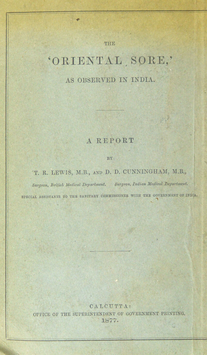 a THE ‘OEIENT^AL.SOllE,’ a o AS OBSERVED IN INDIA. A REPORT BY T. R, LEWIS, M.B., and D. D. CUNNINGHAM, M.B., Surgeon, British Medical Department. Surgeon, Indian Medical Department. SPECIAI. ASSISTANTS TO THB SANITABY COMAIIS8IONEE WITH THE GOTESNMBNT OF IND^. B O CALCUTTA: OFFICE OF THE SUPERINTENDENT OF GOVERNMENT PRINTING. ' 1B77.