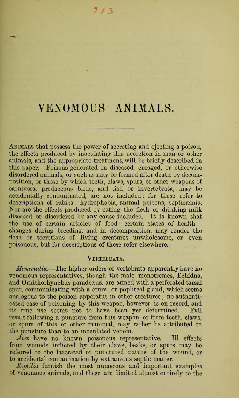 VENOMOUS ANIMALS Animals that possess the power of secreting and ejecting a poison, the effects produced by inoculating this secretion in man or other animals, and the appropriate treatment, will be briefly described in this paper. Poisons generated in diseased, enraged, or otherwise disordered animals, or such as may be formed after death by decom- position, or those by which teeth, claws, spurs, or other weapons of carnivora, predaceous birds, and fish or invertebrata, may be accidentally contaminated, are not included: for these refer to descriptions of rabies—hydrophobia, animal poisons, septicaemia. Nor are the effects produced by eating the flesh or drinking milk diseased or disordered by any cause included. It is known that the use of certain articles of food—certain states of health— changes during breeding, and in decomposition, may render the flesh or secretions of living creatures unwholesome, or even poisonous, but for descriptions of these refer elsewhere. Vertebrata. Mammalia.—The higher orders of vertebrata apparently have no venomous representatives, though the male monotremes, Echidna, and Ornithorhynchus paradoxus, are armed with a perforated tarsal spur, communicating with a crural or popliteal gland, which seems analogous to the poison apparatus in other creatures; no authenti- cated case of poisoning by this weapon, however, is on record, and its true use seems not to have been yet determined. Evil result following a puneture from this weapon, or from teeth, claws, or spurs of this or other mammal, may rather be attributed to the puncture than to an inoculated venom. Aves have no known poisonous representative. Ill effects from wounds inflicted by their claws, beaks, or spurs may be referred to the lacerated or punctured nature of the wound, or to accidental contamination by extraneous septic matter. Reptilia furnish the most numerous and important examples, of venomous animals, and these are limited almost entirely to the