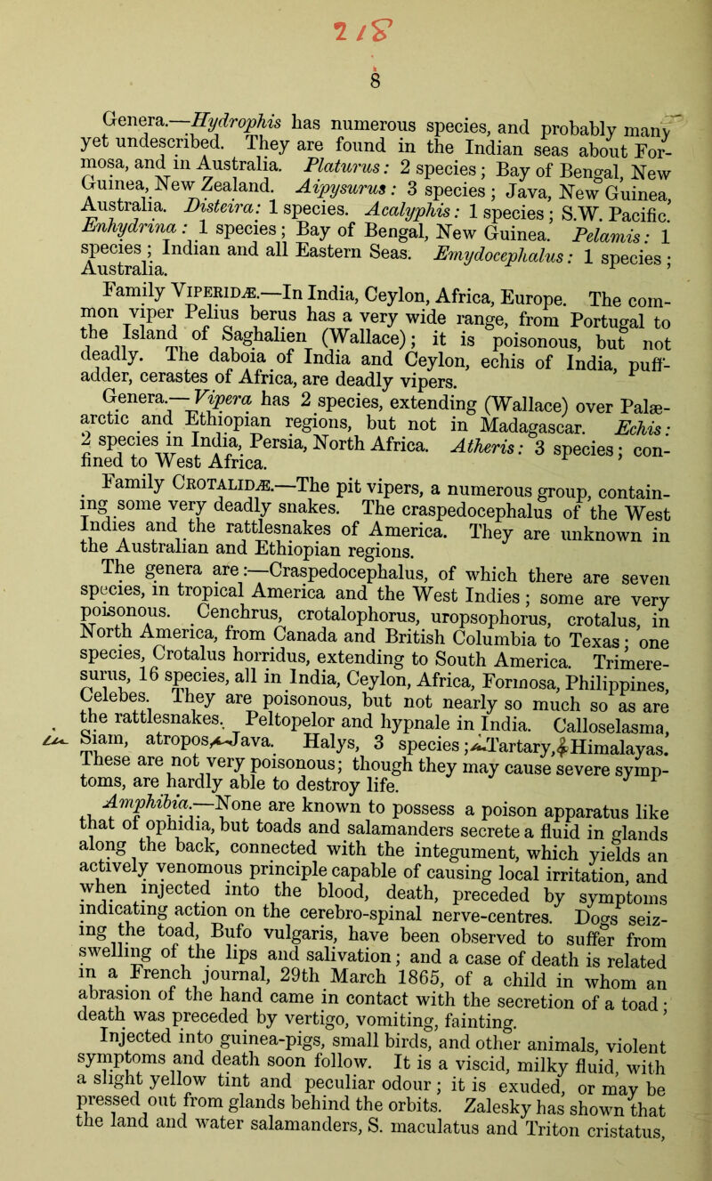 7 8 Genera.—Hydrophis has numerous species, and probably many yet undeseribed. They are found in the Indian seas about For- mosa, and in Australia. Platurus: 2 species; Bay of Bengal, New Guinea New Zealand. Aipysurus: 3 species ; Java, New Guinea, Australia. Disteira: 1 species. Acalyphis: 1 species; S.W. Pacific. Enhydrma: 1 species; Bay of Bengal, New Guinea. Pelamis: 1 Austoalia & Eastern Seas- Emydocephalm: 1 species; Family Viperid,®.—In India, Ceylon, Africa, Europe. The com- mon viper Pelius berus has a very wide range, from Portugal to the Island of Saghalien (Wallace); it is poisonous, but not deadty. The daboia of India and Ceylon, echis of India puff- adder, cerastes of Africa, are deadly vipers. Genera--Vipera has 2 species, extending (Wallace) over Palse- arctie and Ethiopian regions, but not in Madagascar. Echis ■ 2 species m India Persia, North Africa. Athens: 3 species; con- fined to West Africa. J I amily Crotalim. The pit vipers, a numerous group, contain- ing some very deadly snakes. The craspedocephalus of the West Indies and the rattlesnakes of America. They are unknown in the Australian and Ethiopian regions. The genera areCraspedocephalus, of which there are seven species, in tropical America and the West Indies; some are very poisonous. Cenchrus, crotalophorus, uropsophorus, crotalus, in North America, from Canada and British Columbia to Texas; one species, Crotalus horndus, extending to South America. Trimere- surus, 16 species, all m India, Ceylon, Africa, Formosa, Philippines, Celebes They are poisonous, but not nearly so much so as are the rattlesnakes, Peltopelor and hypnale in India. Calloselasma, Siam, atroposA-Java. Halys, 3 species ;^Tartary,^Himalayas. These are not very poisonous; though they may cause severe symp- toms, are hardly able to destroy life. AmphibiaNone are known to possess a poison apparatus like that of opJndia, but toads and salamanders secrete a fluid in glands along the back, connected with the integument, which yields an actively venomous principle capable of causing local irritation, and when injected into the blood, death, preceded by symptoms indicating action on the cerebro-spinal nerve-centres. Doers seiz- ing the toad Bufo vulgaris, have been observed to suffer from swelling of the lips and salivation; and a case of death is related m a French journal, 29th March 1865, of a child in whom an abrasion of the hand came m contact with the secretion of a toad • death was preceded by vertigo, vomiting, fainting. Injected into guinea-pigs, small birds, and other animals, violent symptoms and death soon follow. It is a viscid, milky fluid with a slight yellow tint and peculiar odour; it is exuded, or may be pressed out from glands behind the orbits. Zalesky has shown that tbe land and water salamanders, S. maculatus and Triton cristatus
