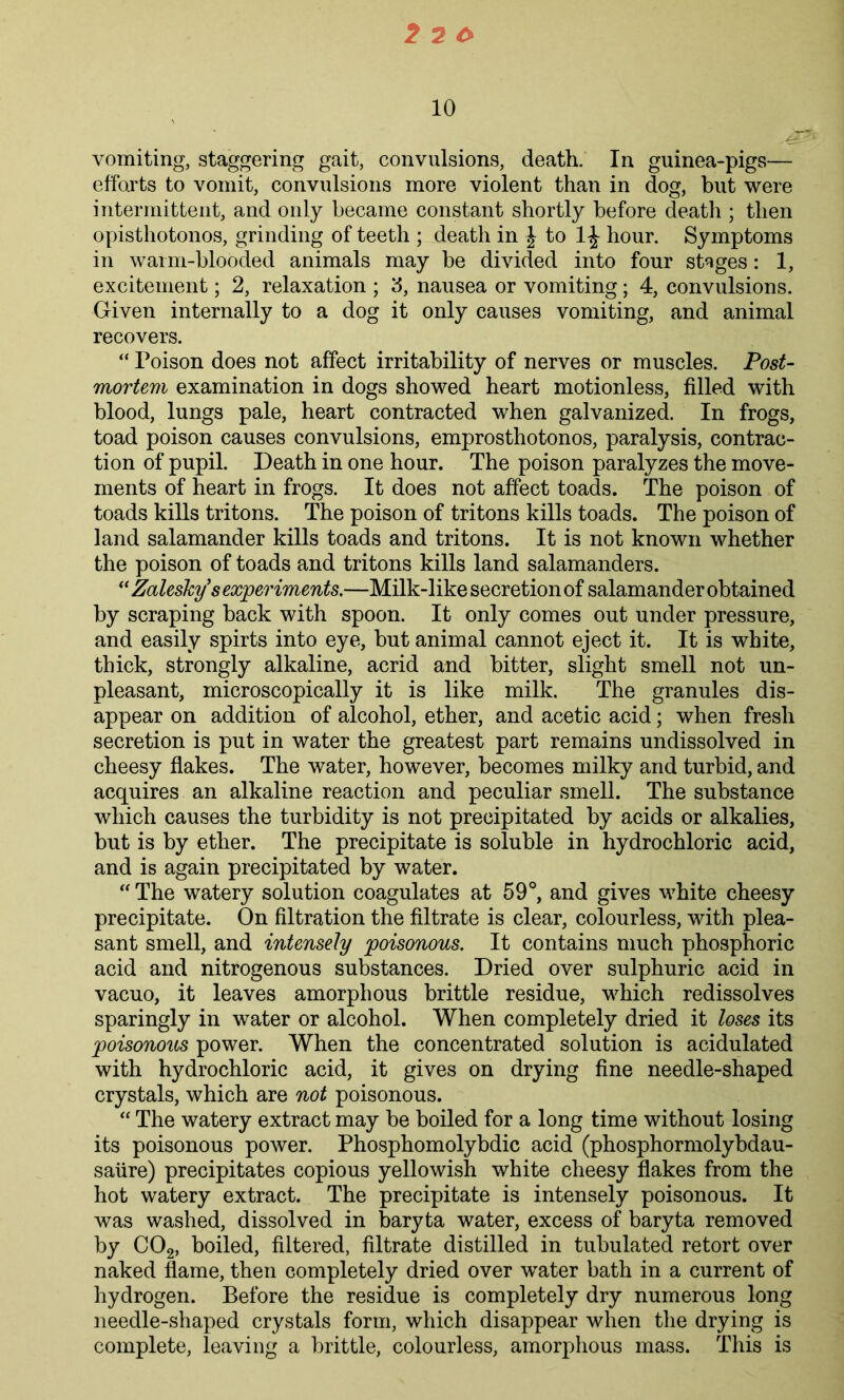 10 vomiting, staggering gait, convulsions, death. In guinea-pigs— efforts to vomit, convulsions more violent than in dog, but were intermittent, and only became constant shortly before death ; then opisthotonos, grinding of teeth ; death in | to hour. Symptoms in warm-blooded animals may be divided into four stages: 1, excitement; 2, relaxation ; 3, nausea or vomiting; 4, convulsions. Given internally to a dog it only causes vomiting, and animal recovers. “ Poison does not affect irritability of nerves or muscles. Post- mortem examination in dogs showed heart motionless, filled with blood, lungs pale, heart contracted when galvanized. In frogs, toad poison causes convulsions, emprosthotonos, paralysis, contrac- tion of pupil. Death in one hour. The poison paralyzes the move- ments of heart in frogs. It does not affect toads. The poison of toads kills tritons. The poison of tritons kills toads. The poison of land salamander kills toads and tritons. It is not known whether the poison of toads and tritons kills land salamanders. (< Zalesky s experiments.—Milk-like secretion of salamander obtained by scraping back with spoon. It only comes out under pressure, and easily spirts into eye, but animal cannot eject it. It is white, thick, strongly alkaline, acrid and bitter, slight smell not un- pleasant, microscopically it is like milk. The granules dis- appear on addition of alcohol, ether, and acetic acid; when fresh secretion is put in water the greatest part remains undissolved in cheesy flakes. The water, however, becomes milky and turbid, and acquires an alkaline reaction and peculiar smell. The substance which causes the turbidity is not precipitated by acids or alkalies, but is by ether. The precipitate is soluble in hydrochloric acid, and is again precipitated by water. “ The watery solution coagulates at 59°, and gives white cheesy precipitate. On filtration the filtrate is clear, colourless, with plea- sant smell, and intensely poisonous. It contains much phosphoric acid and nitrogenous substances. Dried over sulphuric acid in vacuo, it leaves amorphous brittle residue, which redissolves sparingly in water or alcohol. When completely dried it loses its poisonous power. When the concentrated solution is acidulated with hydrochloric acid, it gives on drying fine needle-shaped crystals, which are not poisonous. “ The watery extract may be boiled for a long time without losing its poisonous power. Phosphomolybdic acid (phosphormolybdau- saiire) precipitates copious yellowish white cheesy flakes from the hot watery extract. The precipitate is intensely poisonous. It was washed, dissolved in baryta water, excess of baryta removed by C02, boiled, filtered, filtrate distilled in tubulated retort over naked flame, then completely dried over water bath in a current of hydrogen. Before the residue is completely dry numerous long needle-shaped crystals form, which disappear when the drying is complete, leaving a brittle, colourless, amorphous mass. This is