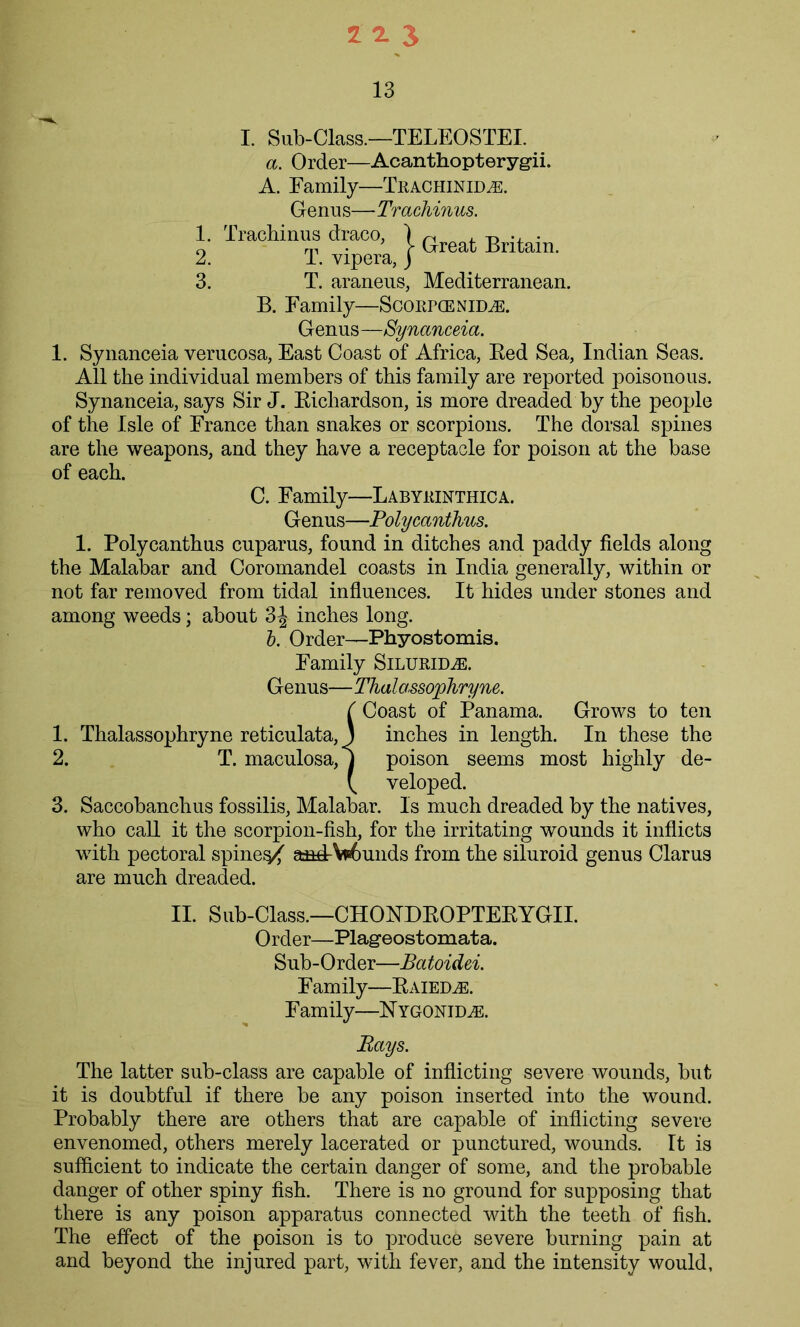13 I. Sub-Class.—TELEOSTEI. a. Order—Acanthopteryg-ii. A. Family—TRACHiMDiE. Genu s—Trachinus. 1. Trachinus draco, ) n , ^ . 0 m • r Great Britain. 2. T. vipera, j 3. T. araneus, Mediterranean. B. Family—ScoRPCENnm Genus —Synanceia. 1. Synanceia verucosa, East Coast of Africa, Red Sea, Indian Seas. All the individual members of this family are reported poisonous. Synanceia, says Sir J. Richardson, is more dreaded by the people of the Isle of France than snakes or scorpions. The dorsal spines are the weapons, and they have a receptacle for poison at the base of each. C. Family—Labyrinthica. Genus—Polycanthus. 1. Polycanthus cuparus, found in ditches and paddy fields along the Malabar and Coromandel coasts in India generally, within or not far removed from tidal influences. It hides under stones and among weeds; about 3| inches long. b. Order—Phyostomis. Family Silurid^e. Genus—Thalassophryne. {Coast of Panama. Grows to ten inches in length. In these the poison seems most highly de- veloped. 3. Saccobanclius fossilis, Malabar. Is much dreaded by the natives, who call it the scorpion-fish, for the irritating wounds it inflicts with pectoral spinel a-ad-Wmiids from the siluroid genus Clarus are much dreaded. II. Sub-Class.—CHONDROPTERYGII. Order—Plageostomata. Sub-Order—Batoidei. Family—Raied^e. Family—N ygonid^e. Bays. The latter sub-class are capable of inflicting severe wounds, but it is doubtful if there be any poison inserted into the wound. Probably there are others that are capable of inflicting severe envenomed, others merely lacerated or punctured, wounds. It is sufficient to indicate the certain danger of some, and the probable danger of other spiny fish. There is no ground for supposing that there is any poison apparatus connected with the teeth of fish. The effect of the poison is to produce severe burning pain at and beyond the injured part, with fever, and the intensity would,