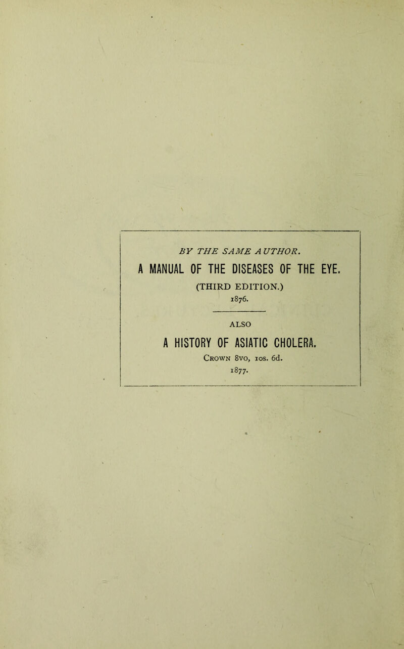 BY THE SAME A UTHOR. A MANUAL OF THE DISEASES OF THE EYE. (THIRD EDITION.) 1876. ALSO A HISTORY OF ASIATIC CHOLERA. Crown 8vo, ios. 6d. 1877.