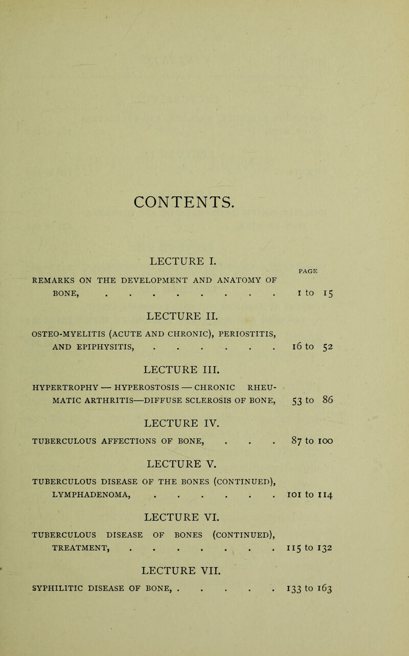 CONTENTS LECTURE I. REMARKS ON THE DEVELOPMENT AND ANATOMY OF BONE, LECTURE II. OSTEO-MYELITIS (ACUTE AND CHRONIC), PERIOSTITIS, AND EPIPHYSITIS, LECTURE III. HYPERTROPHY — HYPEROSTOSIS — CHRONIC RHEU- MATIC ARTHRITIS—DIFFUSE SCLEROSIS OF BONE, LECTURE IV. TUBERCULOUS AFFECTIONS OF BONE, LECTURE V. TUBERCULOUS DISEASE OF THE BONES (CONTINUED), LYMPHADENOMA, LECTURE VI. TUBERCULOUS DISEASE OF BONES (CONTINUED), TREATMENT, LECTURE VII. PAGE i to 15 16 to 52 53 to 86 87 to 100 101 to 114 115 to 132 SYPHILITIC DISEASE OF BONE, . . 133 to 163