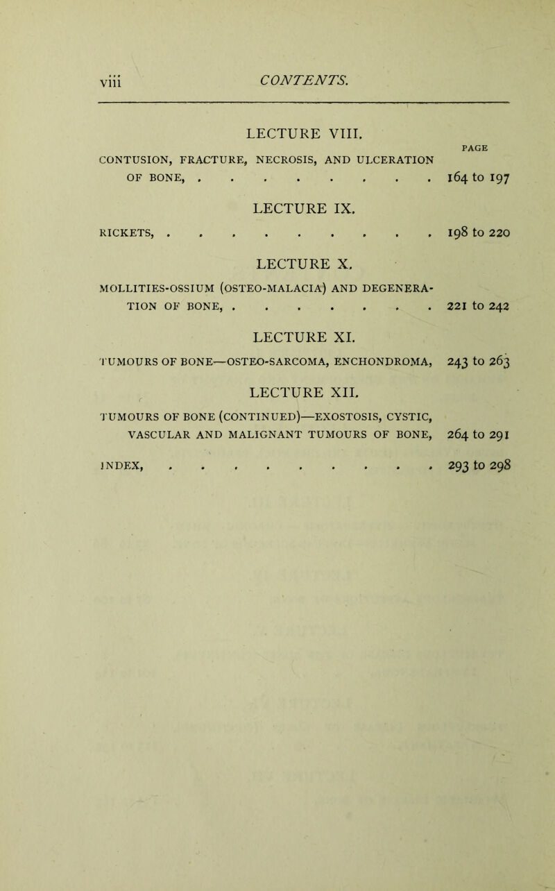 Vlll LECTURE VIII. CONTUSION, FRACTURE, NECROSIS, AND ULCERATION OF BONE, LECTURE IX. RICKETS, LECTURE X. MOLLITIES-OSSIUM (OSTEO-MALACIA) AND DEGENERA- TION OF BONE, LECTURE XI. TUMOURS OF BONE-—OSTEO-SARCOMA, ENCHONDROMA, LECTURE XII. TUMOURS OF BONE (CONTINUED)—EXOSTOSIS, CYSTIC, VASCULAR AND MALIGNANT TUMOURS OF BONE, INDEX, PAGE 164 to 197 198 to 220 221 to 242 243 to 263 264 to 291 293 to 298