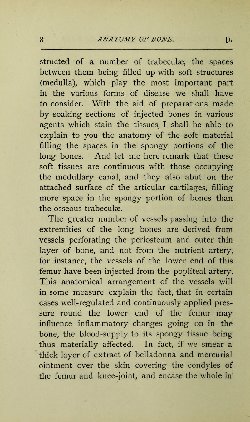 structed of a number of trabeculae, the spaces between them being filled up with soft structures (medulla), which play the most important part in the various forms of disease we shall have to consider. With the aid of preparations made by soaking sections of injected bones in various agents which stain the tissues, I shall be able to explain to you the anatomy of the soft material filling the spaces in the spongy portions of the long bones. And let me here remark that these soft tissues are continuous with those occupying the medullary canal, and they also abut on the attached surface of the articular cartilages, filling more space in the spongy portion of bones than the osseous trabeculae. The greater number of vessels passing into the extremities of the long bones are derived from vessels perforating the periosteum and outer thin layer of bone, and not from the nutrient artery, for instance, the vessels of the lower end of this femur have been injected from the popliteal artery. This anatomical arrangement of the vessels will in some measure explain the fact, that in certain cases well-regulated and continuously applied pres- sure round the lower end of the femur may influence inflammatory changes going on in the bone, the blood-supply to its spongy tissue being thus materially affected. In fact, if we smear a thick layer of extract of belladonna and mercurial ointment over the skin covering the condyles of the femur and knee-joint, and encase the whole in