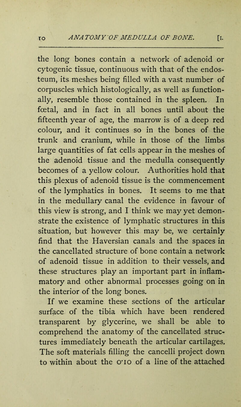 to ANA TO MY OF MEDULLA OF BONE. [I- the long bones contain a network of adenoid or cytogenic tissue, continuous with that of the endos- teum, its meshes being filled with a vast number of corpuscles which histologically, as well as function- ally, resemble those contained in the spleen. In foetal, and in fact in all bones until about the fifteenth year of age, the marrow is of a deep red colour, and it continues so in the bones of the trunk and cranium, while in those of the limbs large quantities of fat cells appear in the meshes of the adenoid tissue and the medulla consequently becomes of a yellow colour. Authorities hold that this plexus of adenoid tissue is the commencement of the lymphatics in bones. It seems to me that in the medullary canal the evidence in favour of this view is strong, and I think we may yet demon- strate the existence of lymphatic structures in this situation, but however this may be, we certainly find that the Haversian canals and the spaces in the cancellated structure of bone contain a network of adenoid tissue in addition to their vessels, and these structures play an important part in inflam- matory and other abnormal processes going on in the interior of the long bones. If we examine these sections of the articular surface of the tibia which have been rendered transparent by glycerine, we shall be able to comprehend the anatomy of the cancellated struc- tures immediately beneath the articular cartilages. The soft materials filling the cancelli project down to within about the o*io of a line of the attached