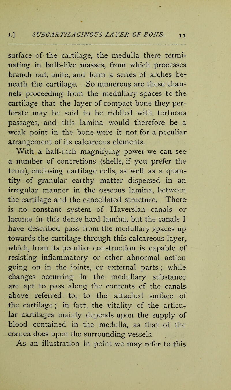 surface of the cartilage, the medulla there termi- nating in bulb-like masses, from which processes branch out, unite, and form a series of arches be- neath the cartilage. So numerous are these chan- nels proceeding from the medullary spaces to the cartilage that the layer of compact bone they per- forate may be said to be riddled with tortuous passages, and this lamina would therefore be a weak point in the bone were it not for a peculiar arrangement of its calcareous elements. With a half-inch magnifying power we can see a number of concretions (shells, if you prefer the term), enclosing cartilage cells, as well as a quan- tity of granular earthy matter dispersed in an irregular manner in the osseous lamina, between the cartilage and the cancellated structure. There is no constant system of Haversian canals or lacunae in this dense hard lamina, but the canals I have described pass from the medullary spaces up towards the cartilage through this calcareous layer, which, from its peculiar construction is capable of resisting inflammatory or other abnormal action going on in the joints, or external parts ; while changes occurring in the medullary substance are apt to pass along the contents of the canals above referred to, to the attached surface of the cartilage; in fact, the vitality of the articu- lar cartilages mainly depends upon the supply of blood contained in the medulla, as that of the cornea does upon the surrounding vessels. As an illustration in point we may refer to this
