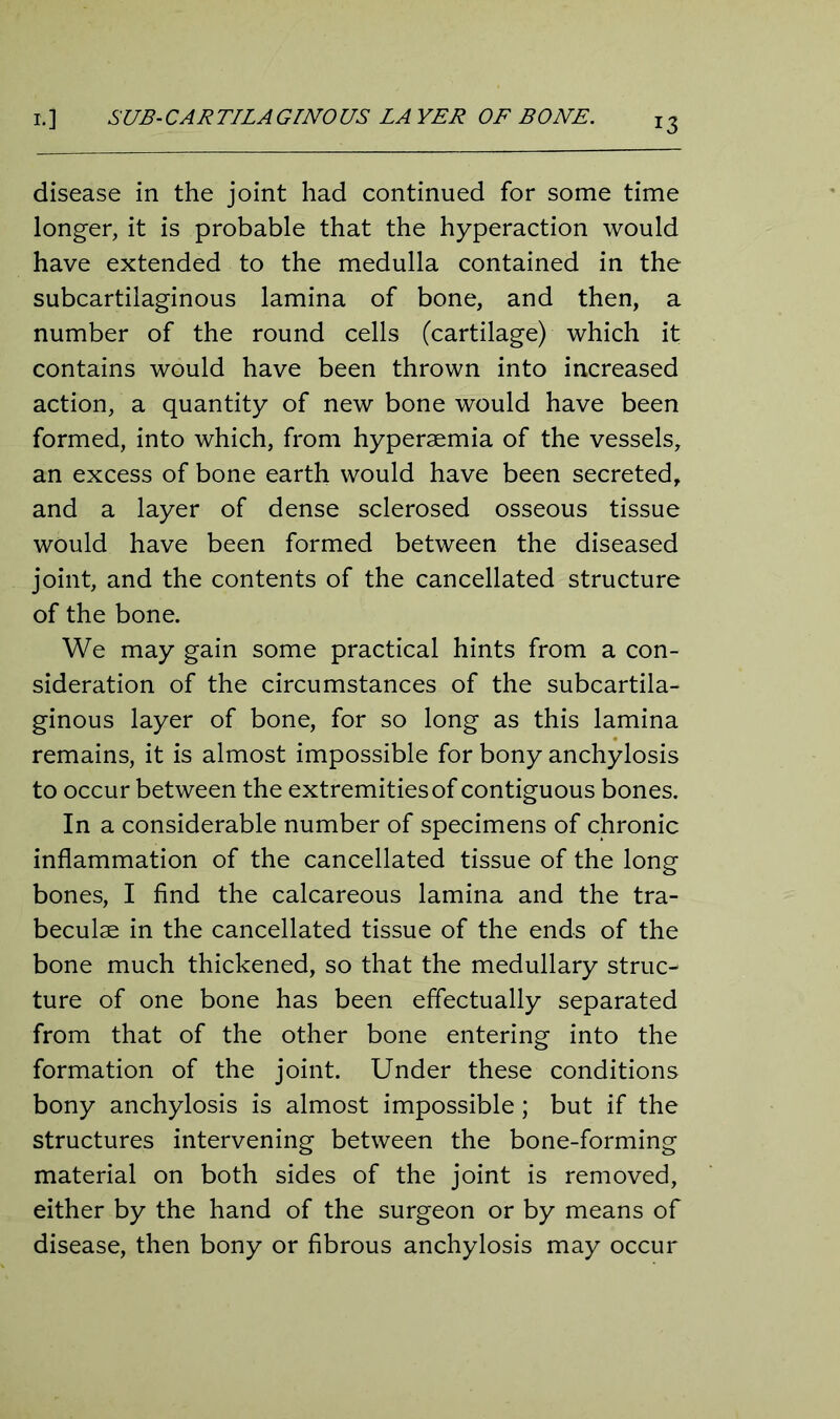disease in the joint had continued for some time longer, it is probable that the hyperaction would have extended to the medulla contained in the subcartilaginous lamina of bone, and then, a number of the round cells (cartilage) which it contains would have been thrown into increased action, a quantity of new bone would have been formed, into which, from hyperaemia of the vessels, an excess of bone earth would have been secreted, and a layer of dense sclerosed osseous tissue would have been formed between the diseased joint, and the contents of the cancellated structure of the bone. We may gain some practical hints from a con- sideration of the circumstances of the subcartila- ginous layer of bone, for so long as this lamina remains, it is almost impossible for bony anchylosis to occur between the extremities of contiguous bones. In a considerable number of specimens of chronic inflammation of the cancellated tissue of the long bones, I find the calcareous lamina and the tra- beculae in the cancellated tissue of the ends of the bone much thickened, so that the medullary struc- ture of one bone has been effectually separated from that of the other bone entering into the formation of the joint. Under these conditions bony anchylosis is almost impossible; but if the structures intervening between the bone-forming material on both sides of the joint is removed, either by the hand of the surgeon or by means of disease, then bony or fibrous anchylosis may occur
