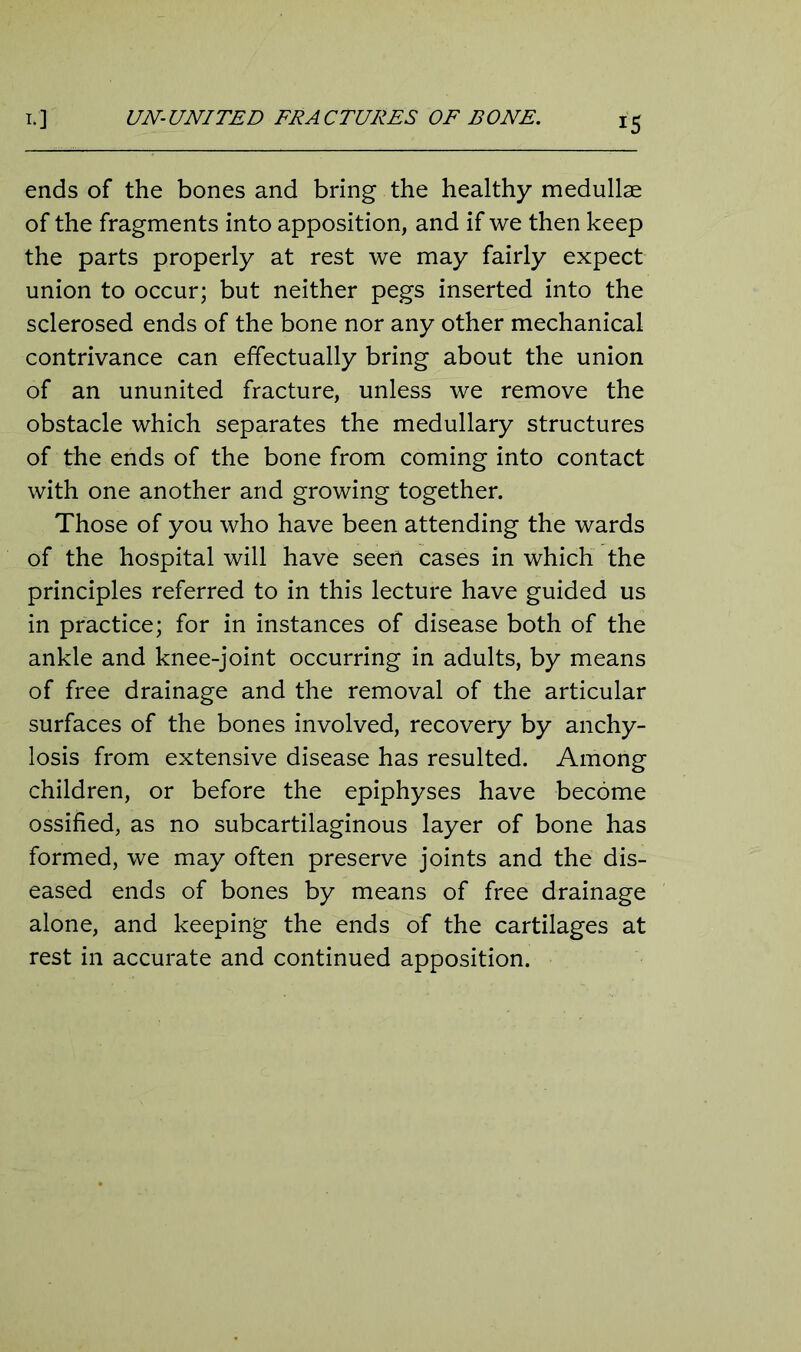 ends of the bones and bring the healthy medullae of the fragments into apposition, and if we then keep the parts properly at rest we may fairly expect union to occur; but neither pegs inserted into the sclerosed ends of the bone nor any other mechanical contrivance can effectually bring about the union of an ununited fracture, unless we remove the obstacle which separates the medullary structures of the ends of the bone from coming into contact with one another and growing together. Those of you who have been attending the wards of the hospital will have seen cases in which the principles referred to in this lecture have guided us in practice; for in instances of disease both of the ankle and knee-joint occurring in adults, by means of free drainage and the removal of the articular surfaces of the bones involved, recovery by anchy- losis from extensive disease has resulted. Among children, or before the epiphyses have become ossified, as no subcartilaginous layer of bone has formed, we may often preserve joints and the dis- eased ends of bones by means of free drainage alone, and keeping the ends of the cartilages at rest in accurate and continued apposition.