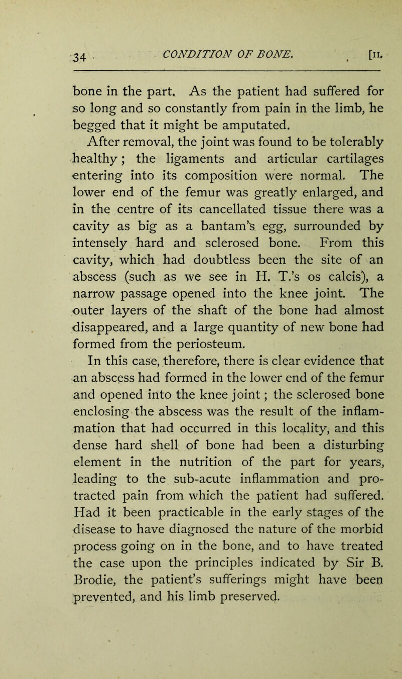 CONDITION OF BONE. [n. bone in the part. As the patient had suffered for so long and so constantly from pain in the limb, he begged that it might be amputated. After removal, the joint was found to be tolerably healthy; the ligaments and articular cartilages entering into its composition were normal. The lower end of the femur was greatly enlarged, and in the centre of its cancellated tissue there was a cavity as big as a bantam’s egg, surrounded by intensely hard and sclerosed bone. From this cavity, which had doubtless been the site of an abscess (such as we see in H. T.’s os calcis), a narrow passage opened into the knee joint. The outer layers of the shaft of the bone had almost disappeared, and a large quantity of new bone had formed from the periosteum. In this case, therefore, there is clear evidence that an abscess had formed in the lower end of the femur and opened into the knee joint; the sclerosed bone enclosing the abscess was the result of the inflam- mation that had occurred in this locality, and this dense hard shell of bone had been a disturbing element in the nutrition of the part for years, leading to the sub-acute inflammation and pro- tracted pain from which the patient had suffered. Had it been practicable in the early stages of the disease to have diagnosed the nature of the morbid process going on in the bone, and to have treated the case upon the principles indicated by Sir B. Brodie, the patient’s sufferings might have been prevented, and his limb preserved.