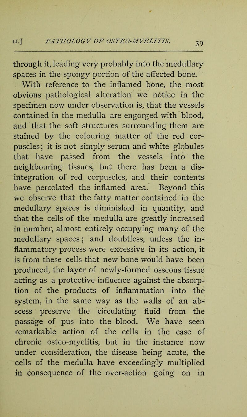 through it, leading very probably into the medullary spaces in the spongy portion of the affected bone. With reference to the inflamed bone, the most obvious pathological alteration we notice in the specimen now under observation is, that the vessels contained in the medulla are engorged with blood, and that the soft structures surrounding them are Stained by the colouring matter of the red cor- puscles; it is not simply serum and white globules that have passed from the vessels into the neighbouring tissues, but there has been a dis- integration of red corpuscles, and their contents have percolated the inflamed area. Beyond this we observe that the fatty matter contained in the medullary spaces is diminished in quantity, and that the cells of the medulla are greatly increased in number, almost entirely occupying many of the medullary spaces; and doubtless, unless the in- flammatory process were excessive in its action, it is from these cells that new bone would have been produced, the layer of newly-formed osseous tissue acting as a protective influence against the absorp- tion of the products of inflammation into the system, in the same way as the walls of an ab- scess preserve the circulating fluid from the passage of pus into the blood. We have seen remarkable action of the cells in the case of chronic osteo-myelitis, but in the instance now under consideration, the disease being acute, the cells of the medulla have exceedingly multiplied in consequence of the over-action going on in
