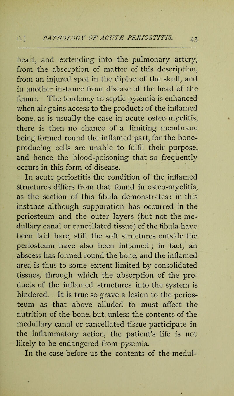 ii. ] PA THOLOGY OF A CUTE PERIOSTITIS. heart, and extending into the pulmonary artery, from the absorption of matter of this description, from an injured spot in the diploe of the skull, and in another instance from disease of the head of the femur. The tendency to septic pyaemia is enhanced when air gains access to the products of the inflamed bone, as is usually the case in acute osteo-myelitis,, there is then no chance of a limiting membrane being formed round the inflamed part, for the bone- producing cells are unable to fulfil their purpose, and hence the blood-poisoning that so frequently occurs in this form of disease. In acute periostitis the condition of the inflamed structures differs from that found in osteo-myelitis, as the section of this fibula demonstrates: in this instance although suppuration has occurred in the periosteum and the outer layers (but not the me- dullary canal or cancellated tissue) of the fibula have been laid bare, still the soft structures outside the periosteum have also been inflamed ; in fact, an abscess has formed round the bone, and the inflamed area is thus to some extent limited by consolidated tissues, through which the absorption of the pro- ducts of the inflamed structures into the system is hindered. It is true so grave a lesion to the perios- teum as that above alluded to must affect the nutrition of the bone, but, unless the contents of the medullary canal or cancellated tissue participate in the inflammatory action, the patient’s life is not likely to be endangered from pyaemia. In the case before us the contents of the medul-