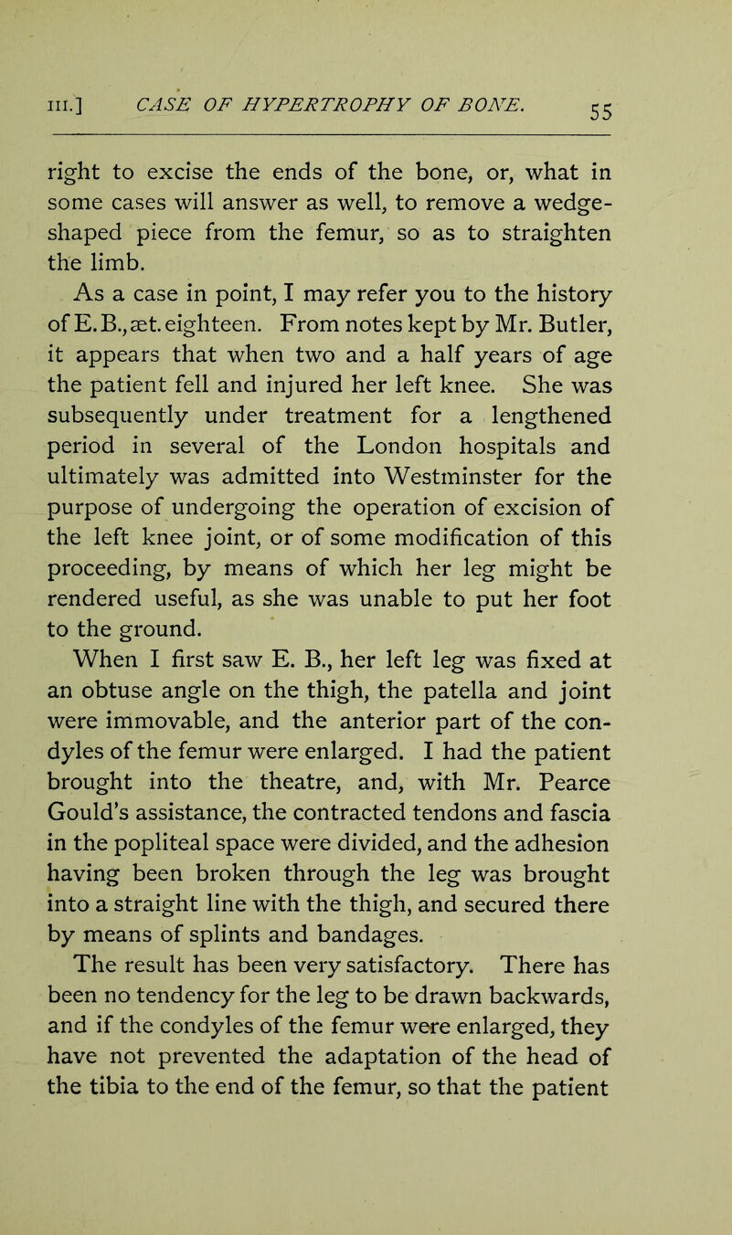 right to excise the ends of the bone, or, what in some cases will answer as well, to remove a wedge- shaped piece from the femur, so as to straighten the limb. As a case in point, I may refer you to the history of E. B., aet. eighteen. From notes kept by Mr. Butler, it appears that when two and a half years of age the patient fell and injured her left knee. She was subsequently under treatment for a lengthened period in several of the London hospitals and ultimately was admitted into Westminster for the purpose of undergoing the operation of excision of the left knee joint, or of some modification of this proceeding, by means of which her leg might be rendered useful, as she was unable to put her foot to the ground. When I first saw E. B., her left leg was fixed at an obtuse angle on the thigh, the patella and joint were immovable, and the anterior part of the con- dyles of the femur were enlarged. I had the patient brought into the theatre, and, with Mr. Pearce Gould’s assistance, the contracted tendons and fascia in the popliteal space were divided, and the adhesion having been broken through the leg was brought into a straight line with the thigh, and secured there by means of splints and bandages. The result has been very satisfactory. There has been no tendency for the leg to be drawn backwards, and if the condyles of the femur were enlarged, they have not prevented the adaptation of the head of the tibia to the end of the femur, so that the patient