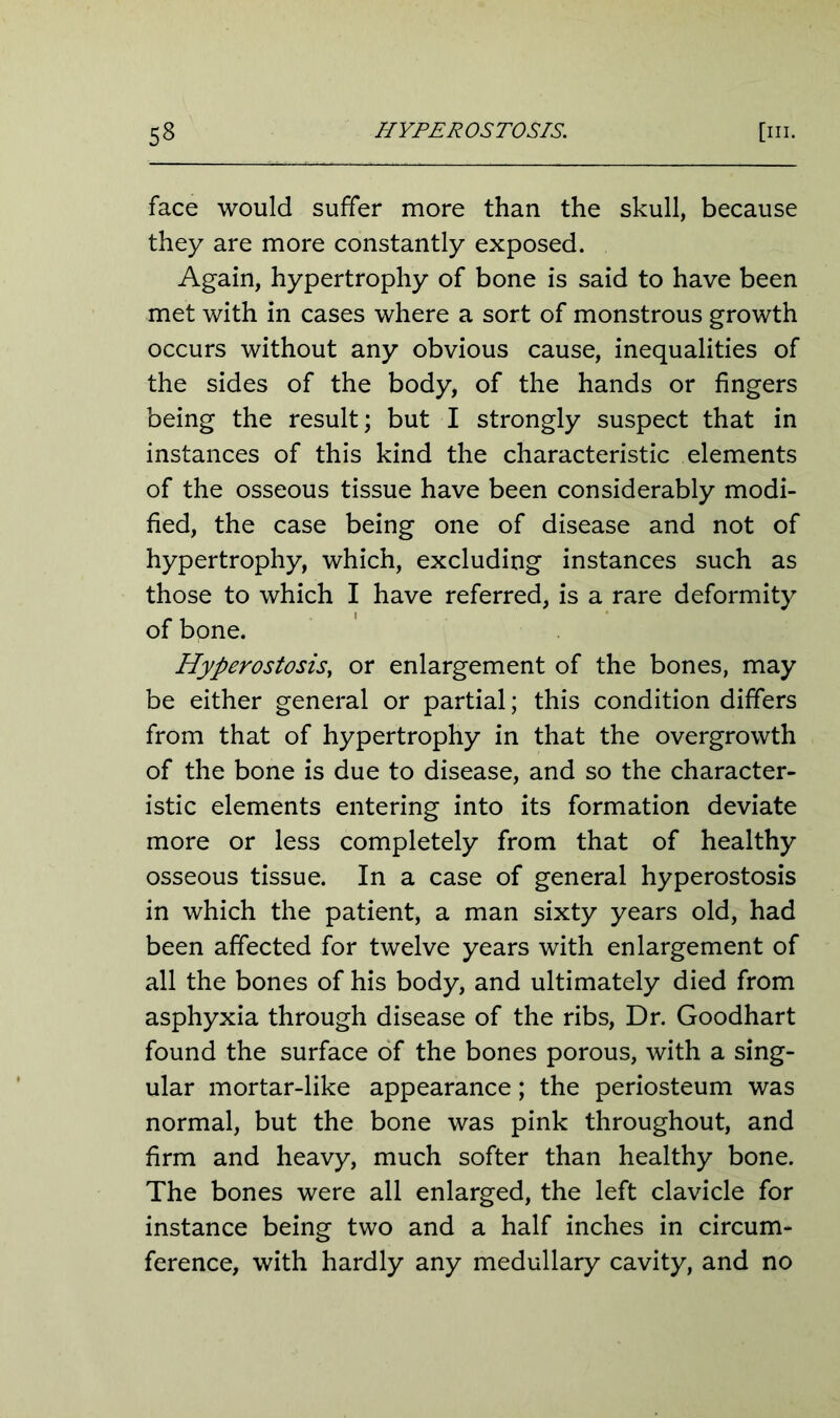 face would suffer more than the skull, because they are more constantly exposed. Again, hypertrophy of bone is said to have been met with in cases where a sort of monstrous growth occurs without any obvious cause, inequalities of the sides of the body, of the hands or fingers being the result; but I strongly suspect that in instances of this kind the characteristic elements of the osseous tissue have been considerably modi- fied, the case being one of disease and not of hypertrophy, which, excluding instances such as those to which I have referred, is a rare deformity of bone. Hyperostosis, or enlargement of the bones, may be either general or partial; this condition differs from that of hypertrophy in that the overgrowth of the bone is due to disease, and so the character- istic elements entering into its formation deviate more or less completely from that of healthy osseous tissue. In a case of general hyperostosis in which the patient, a man sixty years old, had been affected for twelve years with enlargement of all the bones of his body, and ultimately died from asphyxia through disease of the ribs, Dr. Goodhart found the surface of the bones porous, with a sing- ular mortar-like appearance; the periosteum was normal, but the bone was pink throughout, and firm and heavy, much softer than healthy bone. The bones were all enlarged, the left clavicle for instance being two and a half inches in circum- ference, with hardly any medullary cavity, and no