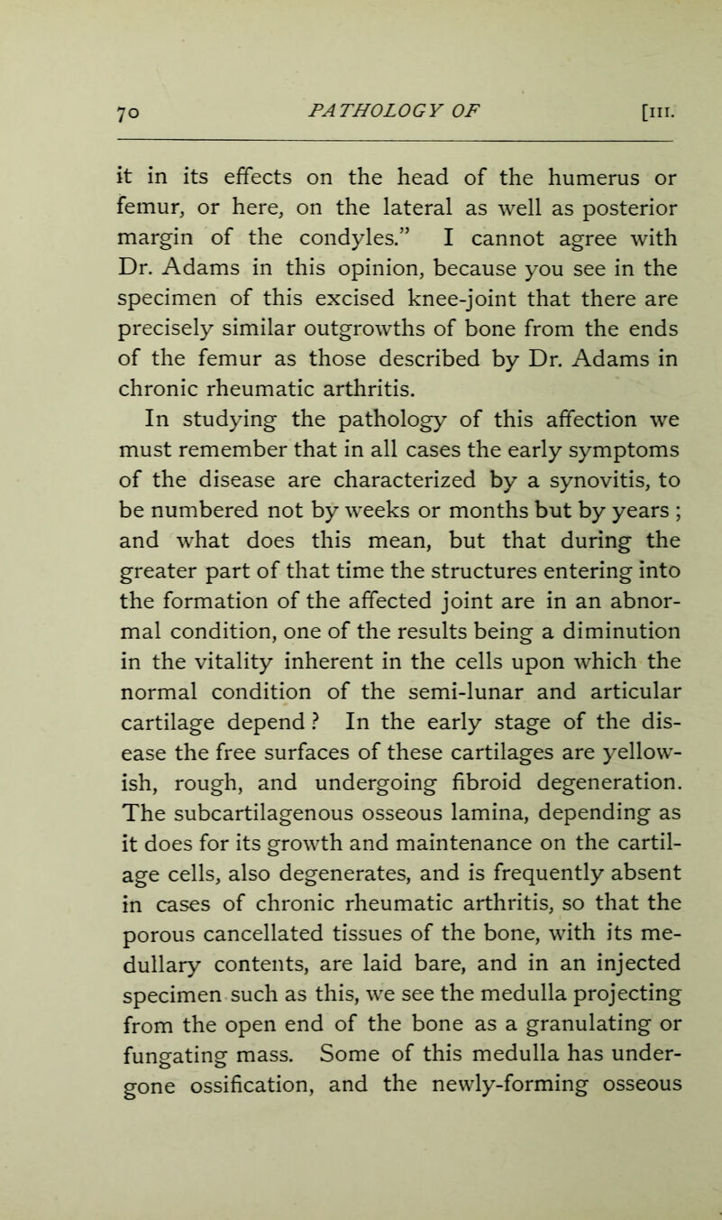 PATHOLOGY OF it in its effects on the head of the humerus or femur, or here, on the lateral as well as posterior margin of the condyles.” I cannot agree with Dr. Adams in this opinion, because you see in the specimen of this excised knee-joint that there are precisely similar outgrowths of bone from the ends of the femur as those described by Dr. Adams in chronic rheumatic arthritis. In studying the pathology of this affection we must remember that in all cases the early symptoms of the disease are characterized by a synovitis, to be numbered not by weeks or months but by years ; and what does this mean, but that during the greater part of that time the structures entering into the formation of the affected joint are in an abnor- mal condition, one of the results being a diminution in the vitality inherent in the cells upon which the normal condition of the semi-lunar and articular cartilage depend ? In the early stage of the dis- ease the free surfaces of these cartilages are yellow- ish, rough, and undergoing fibroid degeneration. The subcartilagenous osseous lamina, depending as it does for its growth and maintenance on the cartil- age cells, also degenerates, and is frequently absent in cases of chronic rheumatic arthritis, so that the porous cancellated tissues of the bone, with its me- dullary contents, are laid bare, and in an injected specimen such as this, we see the medulla projecting from the open end of the bone as a granulating or fungating mass. Some of this medulla has under- gone ossification, and the newly-forming osseous