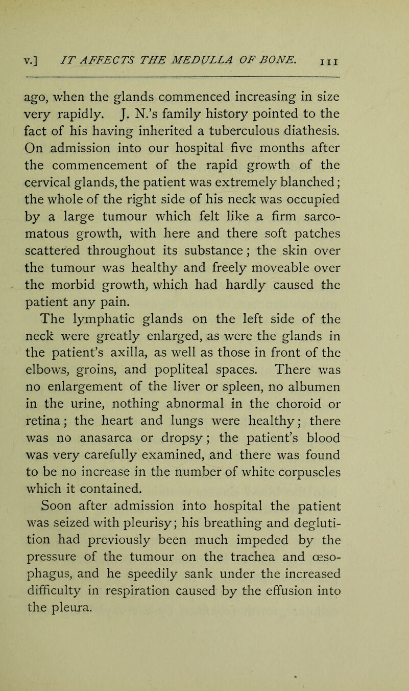 v.] IT AFFECTS THE MEDULLA OF BONE. ago, when the glands commenced increasing in size very rapidly. J. N.’s family history pointed to the fact of his having inherited a tuberculous diathesis. On admission into our hospital five months after the commencement of the rapid growth of the cervical glands, the patient was extremely blanched; the whole of the right side of his neck was occupied by a large tumour which felt like a firm sarco- matous growth, with here and there soft patches scattered throughout its substance; the skin over the tumour was healthy and freely moveable over the morbid growth, which had hardly caused the patient any pain. The lymphatic glands on the left side of the neck were greatly enlarged, as were the glands in the patient’s axilla, as well as those in front of the elbows, groins, and popliteal spaces. There was no enlargement of the liver or spleen, no albumen in the urine, nothing abnormal in the choroid or retina; the heart and lungs were healthy; there was no anasarca or dropsy; the patient’s blood was very carefully examined, and there was found to be no increase in the number of white corpuscles which it contained. Soon after admission into hospital the patient was seized with pleurisy; his breathing and degluti- tion had previously been much impeded by the pressure of the tumour on the trachea and oeso- phagus, and he speedily sank under the increased difficulty in respiration caused by the effusion into the pleura.