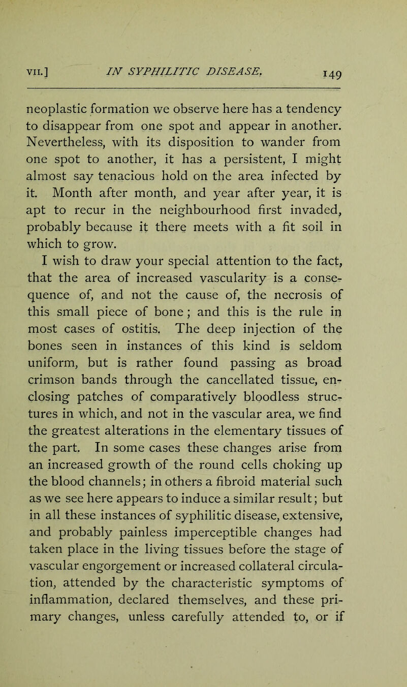 neoplastic formation we observe here has a tendency to disappear from one spot and appear in another. Nevertheless, with its disposition to wander from one spot to another, it has a persistent, I might almost say tenacious hold on the area infected by it. Month after month, and year after year, it is apt to recur in the neighbourhood first invaded, probably because it there meets with a fit soil in which to grow. I wish to draw your special attention to the fact, that the area of increased vascularity is a conse- quence of, and not the cause of, the necrosis of this small piece of bone; and this is the rule in most cases of ostitis. The deep injection of the bones seen in instances of this kind is seldom uniform, but is rather found passing as broad crimson bands through the cancellated tissue, en- closing patches of comparatively bloodless struc- tures in which, and not in the vascular area, we find the greatest alterations in the elementary tissues of the part. In some cases these changes arise from an increased growth of the round cells choking up the blood channels; in others a fibroid material such as we see here appears to induce a similar result; but in all these instances of syphilitic disease, extensive, and probably painless imperceptible changes had taken place in the living tissues before the stage of vascular engorgement or increased collateral circula- tion, attended by the characteristic symptoms of inflammation, declared themselves, and these pri- mary changes, unless carefully attended to, or if