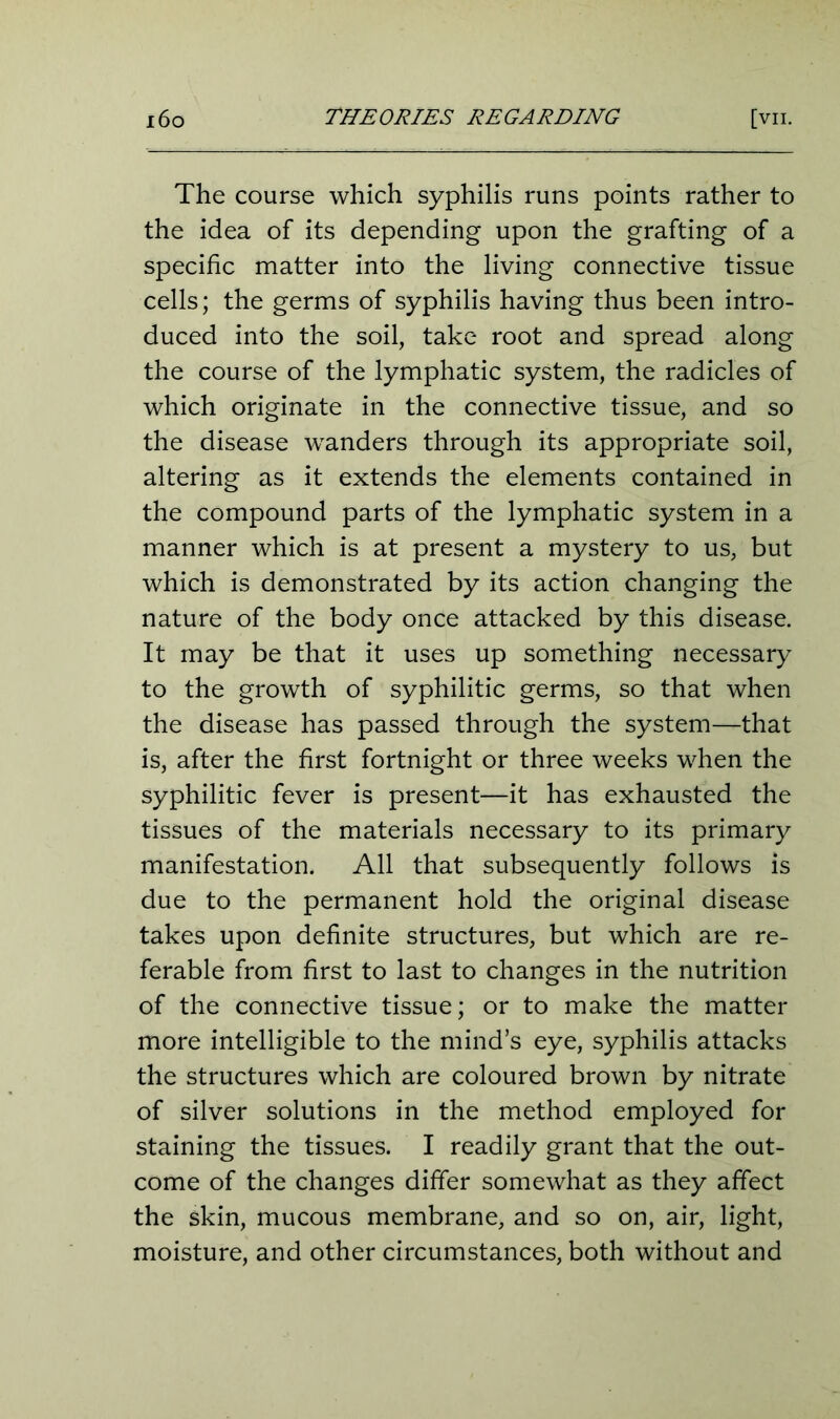 The course which syphilis runs points rather to the idea of its depending upon the grafting of a specific matter into the living connective tissue cells; the germs of syphilis having thus been intro- duced into the soil, take root and spread along the course of the lymphatic system, the radicles of which originate in the connective tissue, and so the disease wanders through its appropriate soil, altering as it extends the elements contained in the compound parts of the lymphatic system in a manner which is at present a mystery to us, but which is demonstrated by its action changing the nature of the body once attacked by this disease. It may be that it uses up something necessary to the growth of syphilitic germs, so that when the disease has passed through the system—that is, after the first fortnight or three weeks when the syphilitic fever is present—it has exhausted the tissues of the materials necessary to its primary manifestation. All that subsequently follows is due to the permanent hold the original disease takes upon definite structures, but which are re- ferable from first to last to changes in the nutrition of the connective tissue; or to make the matter more intelligible to the mind’s eye, syphilis attacks the structures which are coloured brown by nitrate of silver solutions in the method employed for staining the tissues. I readily grant that the out- come of the changes differ somewhat as they affect the skin, mucous membrane, and so on, air, light, moisture, and other circumstances, both without and