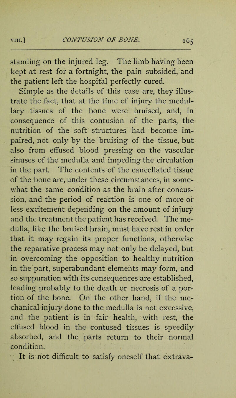 standing on the injured leg. The limb having been kept at rest for a fortnight, the pain subsided, and the patient left the hospital perfectly cured. Simple as the details of this case are, they illus- trate the fact, that at the time of injury the medul- lary tissues of the bone were bruised, and, in consequence of this contusion of the parts, the nutrition of the soft structures had become im- paired, not only by the bruising of the tissue, but also from effused blood pressing on the vascular sinuses of the medulla and impeding the circulation in the part The contents of the cancellated tissue of the bone are, under these circumstances, in some- what the same condition as the brain after concus- sion, and the period of reaction is one of more or less excitement depending on the amount of injury and the treatment the patient has received. The me- dulla, like the bruised brain, must have rest in order that it may regain its proper functions, otherwise the reparative process may not only be delayed, but in overcoming the opposition to healthy nutrition in the part, superabundant elements may form, and so suppuration with its consequences are established, leading probably to the death or necrosis of a por- tion of the bone. On the other hand, if the me- chanical injury done to the medulla is not excessive, and the patient is in fair health, with rest, the effused blood in the contused tissues is speedily absorbed, and the parts return to their normal condition. It is not difficult to satisfy oneself that extrava-