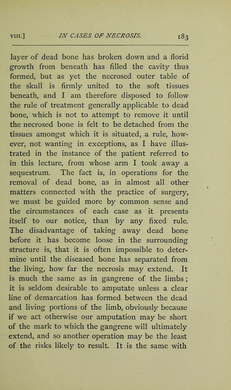 layer of dead bone has broken down and a florid growth from beneath has filled the cavity thus formed, but as yet the necrosed outer table of the skull is firmly united to the soft tissues beneath, and I am therefore disposed to follow the rule of treatment generally applicable to dead bone, which is not to attempt to remove it until the necrosed bone is felt to be detached from the tissues amongst which it is situated, a rule, how- ever, not wanting in exceptions, as I have illus- trated in the instance of the patient referred to in this lecture, from whose arm I took away a sequestrum. The fact is, in operations for the removal of dead bone, as in almost all other matters connected with the practice of surgery, we must be guided more by common sense and the circumstances of each case as it presents itself to our notice, than by any fixed rule. The disadvantage of taking away dead bone before it has become loose in the surrounding structure is, that it is often impossible to deter- mine until the diseased bone has separated from the living, how far the necrosis may extend. It is much the same as in gangrene of the limbs ; it is seldom desirable to amputate unless a clear line of demarcation has formed between the dead and living portions of the limb, obviously because if we act otherwise our amputation may be short of the mark to which the gangrene will ultimately extend, and so another operation may be the least of the risks likely to result. It is the same with