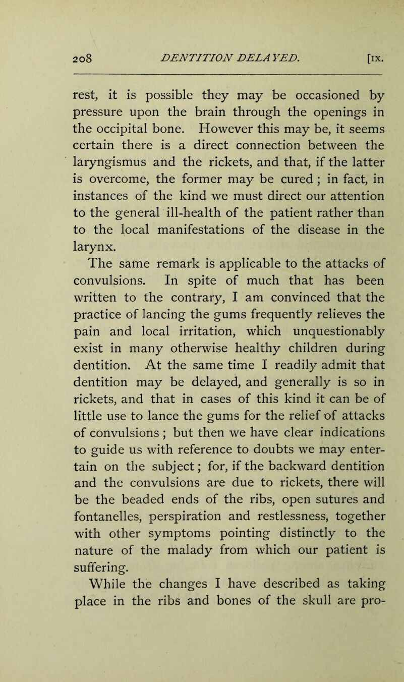 rest, it is possible they may be occasioned by pressure upon the brain through the openings in the occipital bone. However this may be, it seems certain there is a direct connection between the laryngismus and the rickets, and that, if the latter is overcome, the former may be cured ; in fact, in instances of the kind we must direct our attention to the general ill-health of the patient rather than to the local manifestations of the disease in the larynx. The same remark is applicable to the attacks of convulsions. In spite of much that has been written to the contrary, I am convinced that the practice of lancing the gums frequently relieves the pain and local irritation, which unquestionably exist in many otherwise healthy children during dentition. At the same time I readily admit that dentition may be delayed, and generally is so in rickets, and that in cases of this kind it can be of little use to lance the gums for the relief of attacks of convulsions ; but then we have clear indications to guide us with reference to doubts we may enter- tain on the subject; for, if the backward dentition and the convulsions are due to rickets, there will be the beaded ends of the ribs, open sutures and fontanelles, perspiration and restlessness, together with other symptoms pointing distinctly to the nature of the malady from which our patient is suffering. While the changes I have described as taking place in the ribs and bones of the skull are pro-