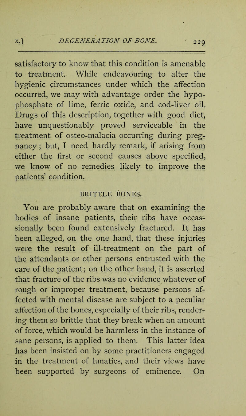 satisfactory to know that this condition is amenable to treatment. While endeavouring to alter the hygienic circumstances under which the affection occurred, we may with advantage order the hypo- phosphate of lime, ferric oxide, and cod-liver oil. Drugs of this description, together with good diet, have unquestionably proved serviceable in the treatment of osteo-malacia occurring during preg- nancy ; but, I need hardly remark, if arising from either the first or second causes above specified, we know of no remedies likely to improve the patients’ condition. BRITTLE BONES. You are probably aware that on examining the bodies of insane patients, their ribs have occas- sionally been found extensively fractured. It has been alleged, on the one hand, that these injuries were the result of ill-treatment on the part of the attendants or other persons entrusted with the care of the .patient; on the other hand, it is asserted that fracture of the ribs was no evidence whatever of rough or improper treatment, because persons af- fected with mental disease are subject to a peculiar affection of the bones, especially of their ribs, render- ing them so brittle that they break when an amount of force, which would be harmless in the instance of sane persons, is applied to them. This latter idea has been insisted on by some practitioners engaged in the treatment of lunatics, and their views have been supported by surgeons of eminence. On