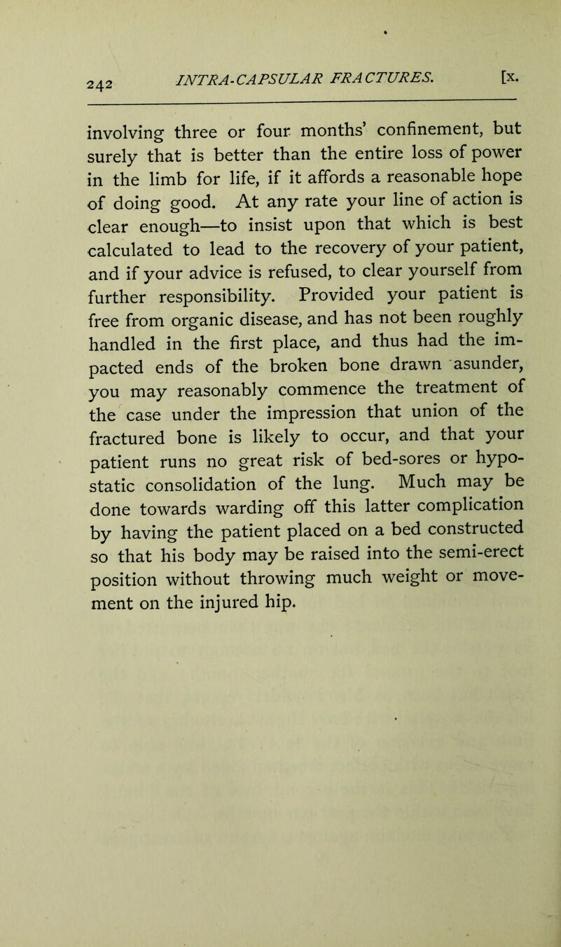 involving three or four months’ confinement, but surely that is better than the entire loss of power in the limb for life, if it affords a reasonable hope of doing good. At any rate your line of action is clear enough—to insist upon that which is best calculated to lead to the recovery of your patient, and if your advice is refused, to clear yourself from further responsibility. Provided your patient is free from organic disease, and has not been roughly handled in the first place, and thus had the im- pacted ends of the broken bone drawn asunder, you may reasonably commence the treatment of the case under the impression that union of the fractured bone is likely to occur, and that your patient runs no great risk of bed-sores or hypo- static consolidation of the lung. Much may be done towards warding off this latter complication by having the patient placed on a bed constructed so that his body may be raised into the semi-erect position without throwing much weight or move- ment on the injured hip.