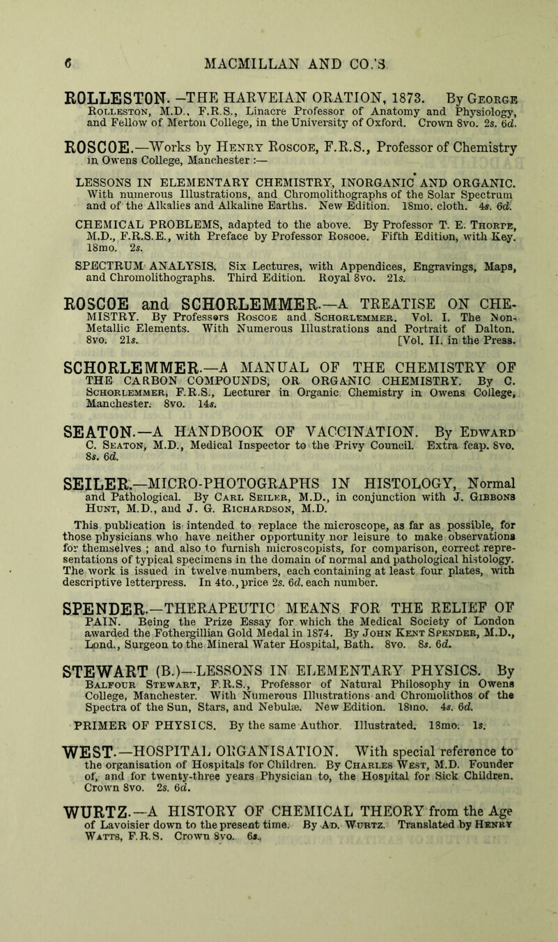 ROLLESTON. -THE HARVEIAN ORATION, 1873. By George Rolleston, M.D., F.R.S., Linacre Professor of Anatomy and Physiology, and Fellow of Merton College, in the University of Oxford. Crown 8vo. 2s. 6d. ROSCOE .—Works by Henry Roscoe, F.R.S., Professor of Chemistry in Owens College, Manchester :— LESSONS IN ELEMENTARY CHEMISTRY, INORGANIC AND ORGANIC. With numerous Illustrations, and Chromolithographs of the Solar Spectrum and of the Alkalies and Alkaline Earths. New Edition. ISmo. cloth. 4s. 6d CHEMICAL PROBLEMS, adapted to the above. By Professor T. E. Thorpe, M.D., F.R.S.E., with Preface by Professor Roscoe. Fifth Edition, with Key. 18mo. 2s. SPECTRUM ANALYSIS. Six Lectures, with Appendices, Engravings, Maps, and Chromolithographs. Third Edition. Royal 8vo. 21s. ROSCOE and SCHORLEMMER.— A TREATISE ON CHE- MISTRY. By Professers Roscoe and Schqrlemmer. Vol. I. The Non- Metallic Elements. With Numerous Illustrations and Portrait of Dalton. 8yo. 21s. [Vol. II. in the Press. SCHORLEMMER-—A MANUAL OF THE CHEMISTRY OF THE CARBON COMPOUNDS, OR ORGANIC CHEMISTRY. By C. Schorlemmer, F.R.S., Lecturer in Organic Chemistry in Owens College, Manchester; 8vo. 14s. SEATON.—A HANDBOOK OF VACCINATION. By Edward C. Seaton, M.D., Medical Inspector to the Privy Council. Extra fcap. 8vo. 8s. 6d. SEILER.—MICRO-PHOTOGRAPHS IN HISTOLOGY, Normal and Pathological. By Carl Seiler, M.D., in conjunction with J. Gibbons Hunt, M.D., and J. G. Richardson, M.D. This publication is intended to replace the microscope, as far as possible, for those physicians who have neither opportunity nor leisure to make observations for themselves ; and also to furnish microscopists, for comparison, correct repre- sentations of typical specimens in the domain of normal and pathological histology. The Avork is issued in twelve numbers, each containing at least four plates, with descriptive letterpress. In 4to., price 2s. 6d. each number. SPENDER.—THERAPEUTIC MEANS FOR THE RELIEF OF PAIN. Being the Prize Essay for which the Medical Society of London awarded the Fothergillian Gold Medal in 1874. By John Kent Spender, M.D., Lpnd., Surgeon to the Mineral Water Hospital, Bath. 8vo. 8s. 6d. STEWART (B.)—LESSONS IN ELEMENTARY PHYSICS. By Balfour Stewart, F.R.S., Professor of Natural Philosophy in Owens College, Manchester. With Numerous Illustrations and Chromolithos of the Spectra of the Sun, Stars, and Nebuke. New Edition. 18mo. 4s. 6d. PRIMER OF PHYSICS. By the same Author. Illustrated. 18mo: Is. WEST-—HOSPITAL ORGANISATION. With special reference to the organisation of Hospitals for Children. By Charles West, M.D. Founder of, and for twenty-three years Physician to, the Hospital for Sick Children. Crown 8vo. 2s. 6d. WURTZ-—A HISTORY OF CHEMICAL THEORY from the Age of Lavoisier down to the present time. By Ad. Wurtz. Translated by Henry Watts, F.R.S. Crown 8vo. 6a.,