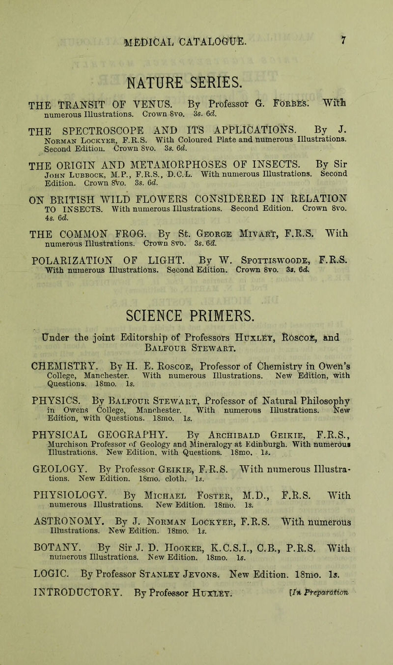 NATURE SERIES. THE TRANSIT OF YENUS. By Professor G. F'ORhE's: With numerous Illustrations. Crown 8vo. 3s. 6d. THE SPECTROSCOPE AND ITS APPLICATIONS. By J. Norman Lockyer, F.R.S. With Coloured Plate and numerous Illustrations. Second Edition. Crown 8vo. 3s. 6d. THE ORIGIN AND METAMORPHOSES OF INSECTS. By Sir John Lubbock, M.P., F.R.S., D.C.L. With numerous Illustrations. Second Edition. Crown 8Vo. 3s. Qd. ON BRITISH WILD FLOWERS CONSIDERED IN RELATION TO INSECTS. With numerous Illustrations. Second Edition. Crown 8vo. 4s. 6d. THE COMMON FROG. By St. George MivarT, F.R.S. With numerous Illustrations. Crown 8vo. 3s. 6d. POLARIZATION OF LIGHT. By W. Spottiswoode, F.R.S. With numerous Illustrations. Second Edition. Crown 8vo. 3s. 6d SCIENCE PRIMERS. Under the joint Editorship of Professors Huxley, ROscoE, and Balfour Stewart. CHEMISTRY. By H. E. Roscoe, Professor of Chemistry in Owen’s College, Manchester. With numerous Illustrations. New Edition, With Questions. 18mo. Is. PHYSICS. By Balfour Stewart, Professor of Natural Philosophy in Owens College, Manchester. With numerous Illustrations. New Edition, with Questions. 18mo. Is. PHYSICAL GEOGRAPHY. By Archibald Geikie, F.R.S., Murchison Professor of Geology and Mineralogy at Edinburgh. With numerous Illustrations. New Edition, with Questions. 18mo, Is. GEOLOGY. By Professor Geikie, F.R.S. With numerous Illustra- tions. New Edition. 18mo. cloth. Is. PHYSIOLOGY. By Michael Poster, M.D., F.R.S. With numerous Illustrations. New Edition. 18iho. Is. ASTRONOMY. By J. Norman Lockyer, F.R.S. With numerous Illustrations. New Edition. 18mo. Is. BOTANY. By Sir J. D. Hooker, K.C.S.I., C.B., P.R.S. With numerous Illustrations. New Edition. 18mo. Is. LOGIC. By Professor Stanley Jevons. New Edition. 18mo. la. INTRODUCTORY. By Professor Huxley. [/it Ftep&tmon