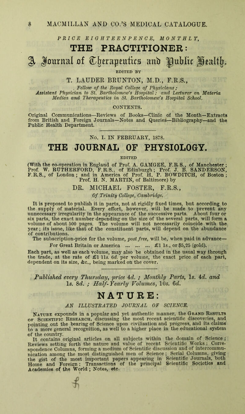 PRICE EIGHTEENPENCE, MONTHLY, THE PRACTITIONER: % Jfumml jof Cfrera:$mim mtir public Jp^altfr, EDITED BY T. LAUDER BRUNTON, M.D., F.R.S., . Fellow of the Royal College of Physicians; Assistant Physician to St. Bartholomew's Hospital; and Lecturer on Materia Medica and Therapeutics in St. Bartholomew’s Hospital School. CONTENTS. Original Communications—Reviews of Books—Clinic of the Month—Extracts from British and Foreign Journals—Notes and Queries—Bibliography—and the Public Health Department. No. I, IN FEBRUARY, 1878. THE JOURNAL OF PHYSIOLOGY. EDITED (With the co-operation in England of Prof. A. GAMGEE, F.R.S., of Manchester; Prof. W. RUTHERFORD, F.R.S.. of Edinburgh; Prof. J. B. SANDERSON, F.R.S., of London; and in America of Prof. H. P. BOWDITCH, of Boston ; Prof. H. N. MARTIN, of Baltimore) by DR. MICHAEL FOSTER, F.R.S., Of Trinity College, Cambridge. It is proposed to publish it in parts, not at rigidly fixed times, but according to the supply of material. Every effort, however, will be made to prevent any unnecessary irregularity in the appearance of the successive parts. About four or six parts, the exact number depending on the size of the several parts, will form a volume of about 500 pages. The volume will not necessarily coincide with the year; its issne, like that of the constituent parts, will depend on the abundance of contributions. The subscription-price for the volume, post free, will be, when paid in advance— For Great Britain or America ... £l Is., or $5,25 (gold). Each part, as well as each volume, may also be obtained in the usual way through the trade, at the rate of £1 11s. 6d. per volume, the exact price of each part, dependent on its size, &c., being marked on the cover. Published every Thursday, price 4d. ; Monthly Parts, Is. id. and Is. 8d. ; Half-Yearly Volumes, 10s. 6d. NATURE: AN ILLUSTRATED JOURNAL OF SCIENCE. Nature expounds in a popular and yet authentic manner, the Grand Results of Scientific Research, discussing the most recent scientific discoveries, and pointing out the bearing of Science upon civilisation and progress, and its claims to a more general recognition, as well to a higher place in the educational system of the country. It contains original articles on all subjects within the domain of Science ; Reviews setting forth the nature and value of recent Scientific Works ; Corre- spondence Columns, forming a medium of Scientific discussion and of intercommu- nication among the most distinguished men of Science; Serial Columns, giving the gist of the most important papers appearing in Scientific Journals, both Home and Foreign: Transactions of the principal Scientific Societies and Academies of the World ; Notes, etc.