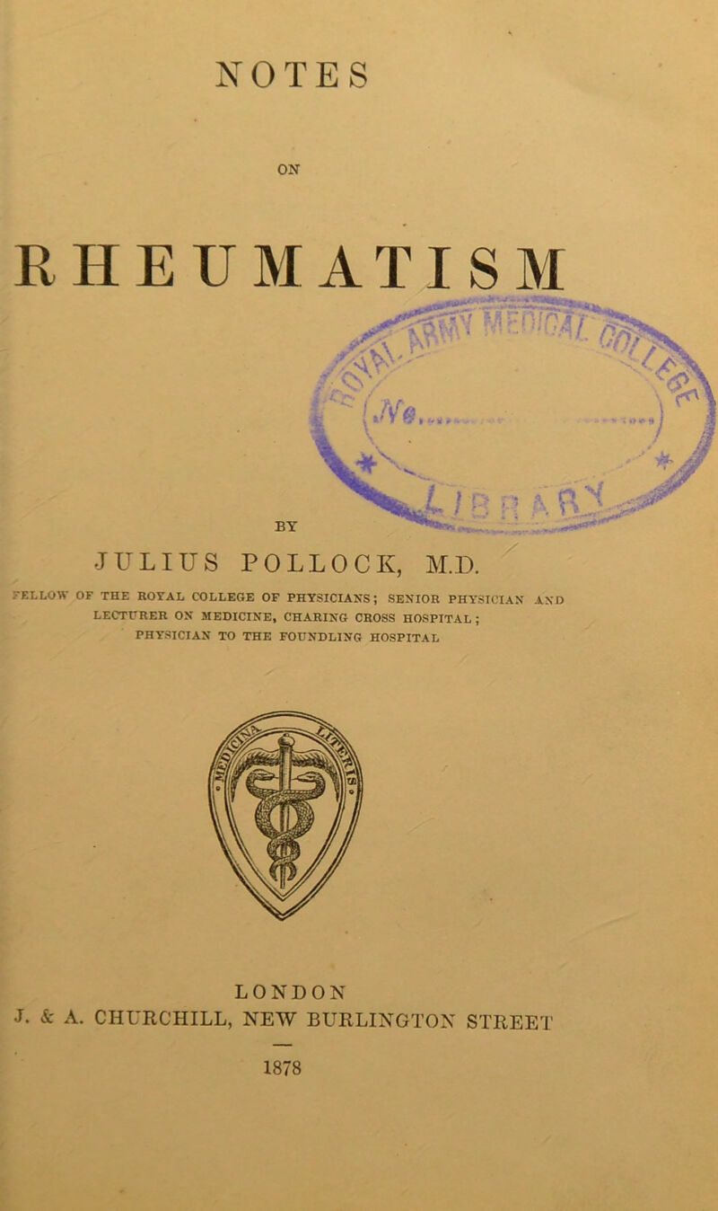 NOTES ON RHEUMATISM FELLOW OF THE ROYAL COLLEGE OF PHYSICIANS; SENIOR PHY’SICIAN AND LECTURER ON MEDICINE, CHARING CROSS HOSPITAL ; PHY'SICIAN TO THE FOUNDLING HOSPITAL LONDON J. & A. CHURCHILL, NEW BURLINGTON STREET 1878