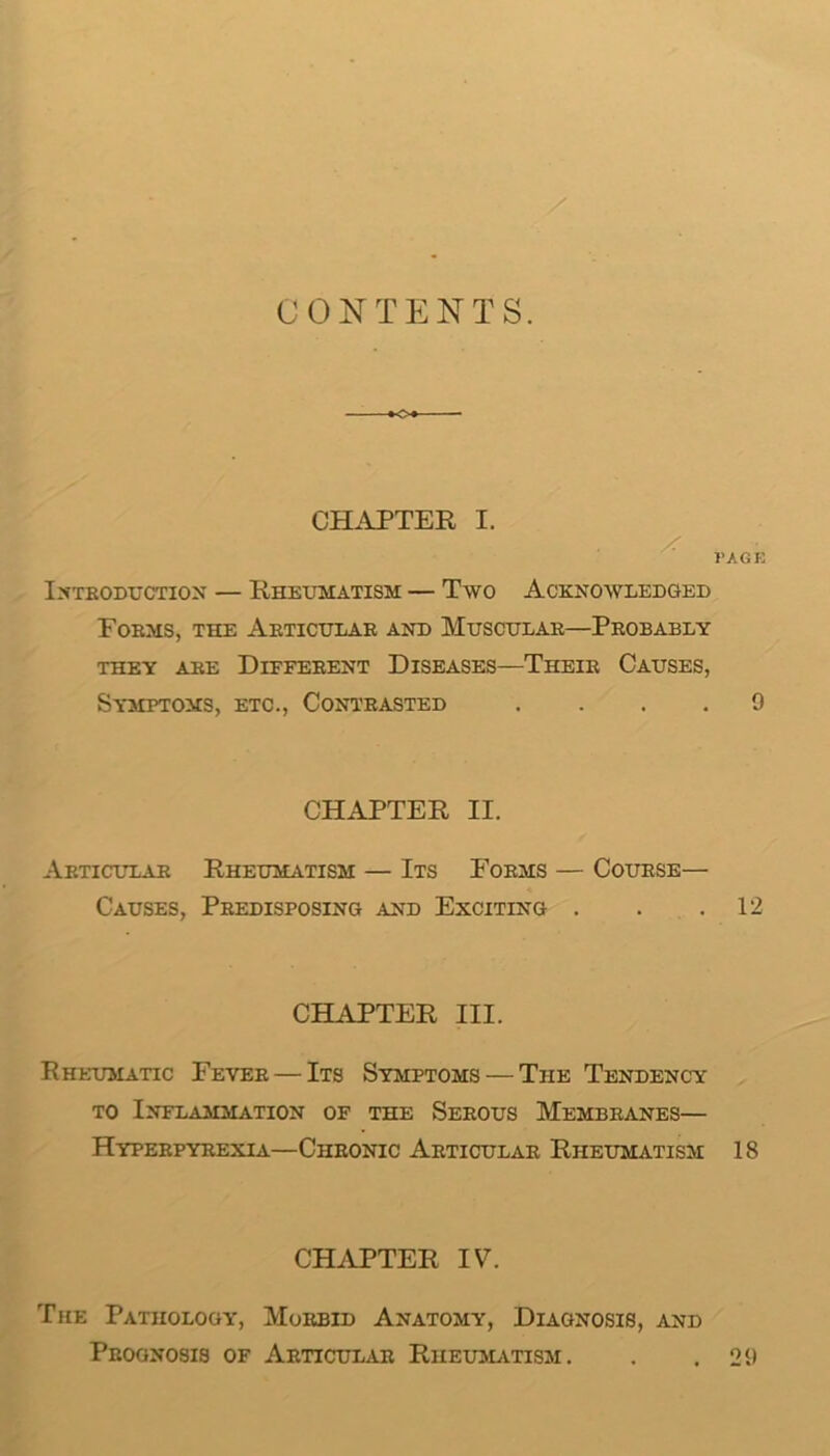 CONTENTS. -o CHAPTER I. I’AGE IXTEODTJCTION — RHEXmATISM — TwO ACKNOXVXEDGED Foems, the Aeticulae and Mttscttlae—Peobably THEY A EE DiFFEEENT DISEASES—ThEIE CaUSES, Sy5Ipto3is, etc., Conteasted .... 9 CHAPTER II. Aeticuxae Rheumatism — Its Foems — Couese— Causes, Peedisposing and Exciting . . .12 CHAPTER III. Rheumatic Fevee — Its Symptoms — The Tendency TO Inflammation of the Seeous Membeanes— Hypeepyeexia—Cheonic Aeticulae Rheumatism 18 CHAPTER IV. The Pathology, Moebid Anatomy, Diagnosis, and Pboonosis of Aeticulae Rheumvtism. . .29