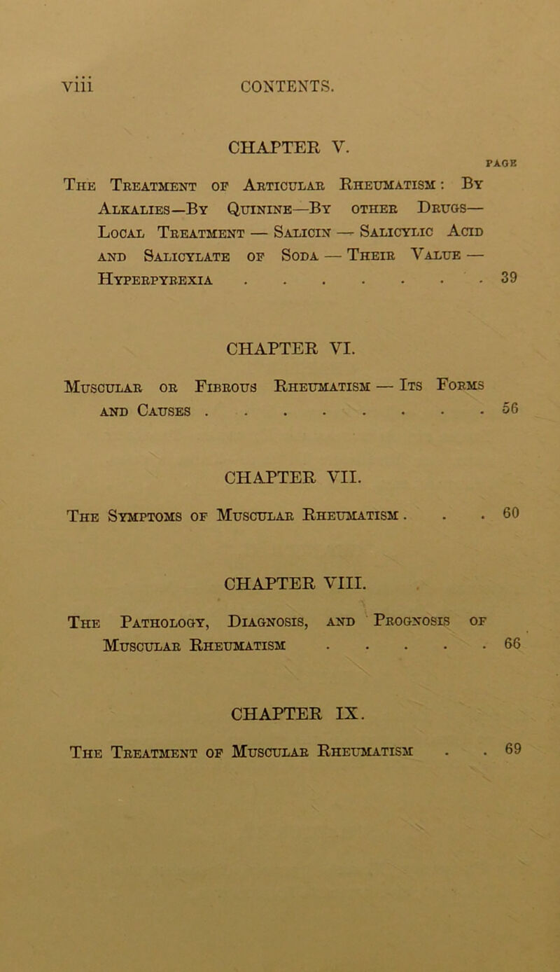 CHAPTER V. PAGE The Treatment op Articular Rheumatism ; By Alkalies—By Quinine—By other Druos— Local Treatment — Salicin — Salicylic Acid AND Salicylate op Soda — Their Value — Hyperpyrexia .39 CHAPTER VI. Muscular or Fibrous Rheumatism — Its Forms AND Causes 56 CHAPTER VII. The Symptoms of Muscular Rheumatism . . .60 CHAPTER VIII. The Pathology, Diagnosis, and Prognoses of Muscular Rheumatism 66 CHAPTER IX. The Treatment op Muscular Rheltiatism . 69