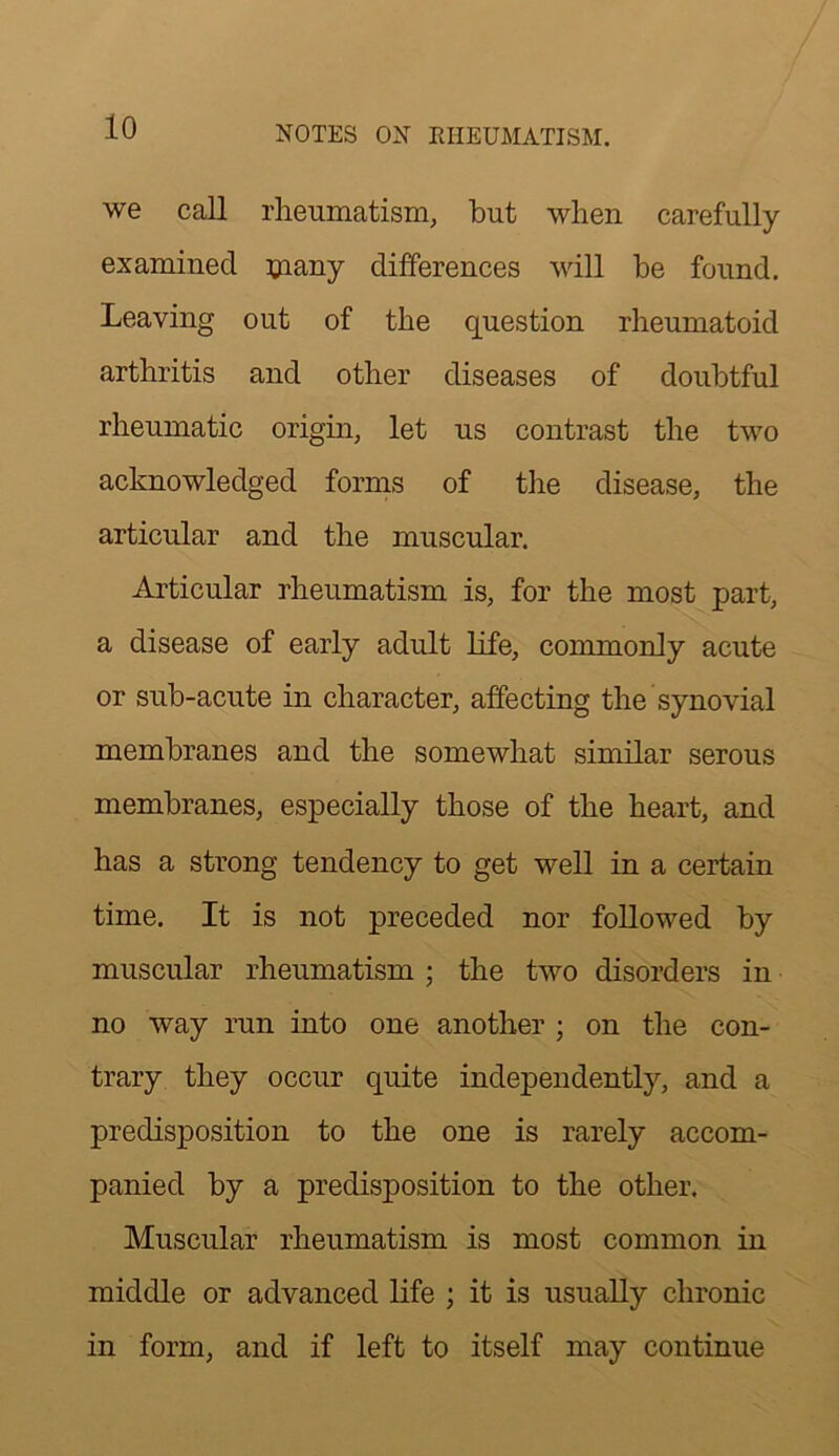 we call rheumatism, but when carefully examined ^nany differences will be found. Leaving out of the question rheumatoid arthritis and other diseases of doubtful rheumatic origin, let us contrast the two acknowledged forms of tlie disease, the articular and the muscular. Articular rheumatism is, for the most part, a disease of early adult life, commonly acute or sub-acute in character, affecting the synovial membranes and the somewhat similar serous membranes, especially those of the heart, and has a strong tendency to get well in a certain time. It is not preceded nor followed by muscular rheumatism ; the two disorders in no way run into one another ; on the con- trary they occur quite independently, and a predisposition to the one is rarely accom- panied by a predisposition to the other. Muscular rheumatism is most common in middle or advanced life ; it is usually chronic in form, and if left to itself may continue