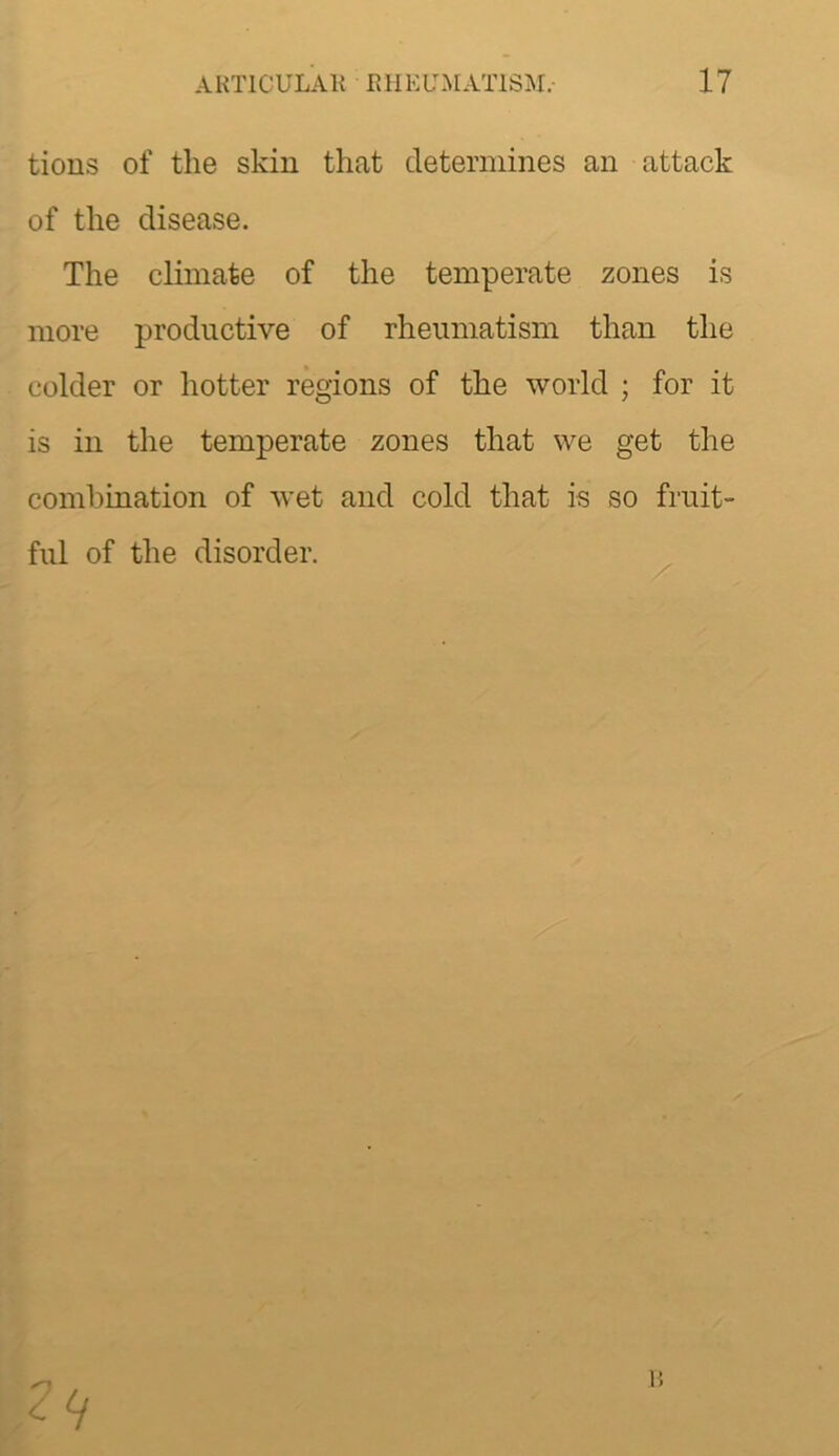 tious of the skin that determines an attack of the disease. The climate of the temperate zones is more productive of rheumatism than the colder or hotter regions of the world ; for it is in the temperate zones that we get the combination of wet and cold that is so fruit- ful of the disorder. 1!